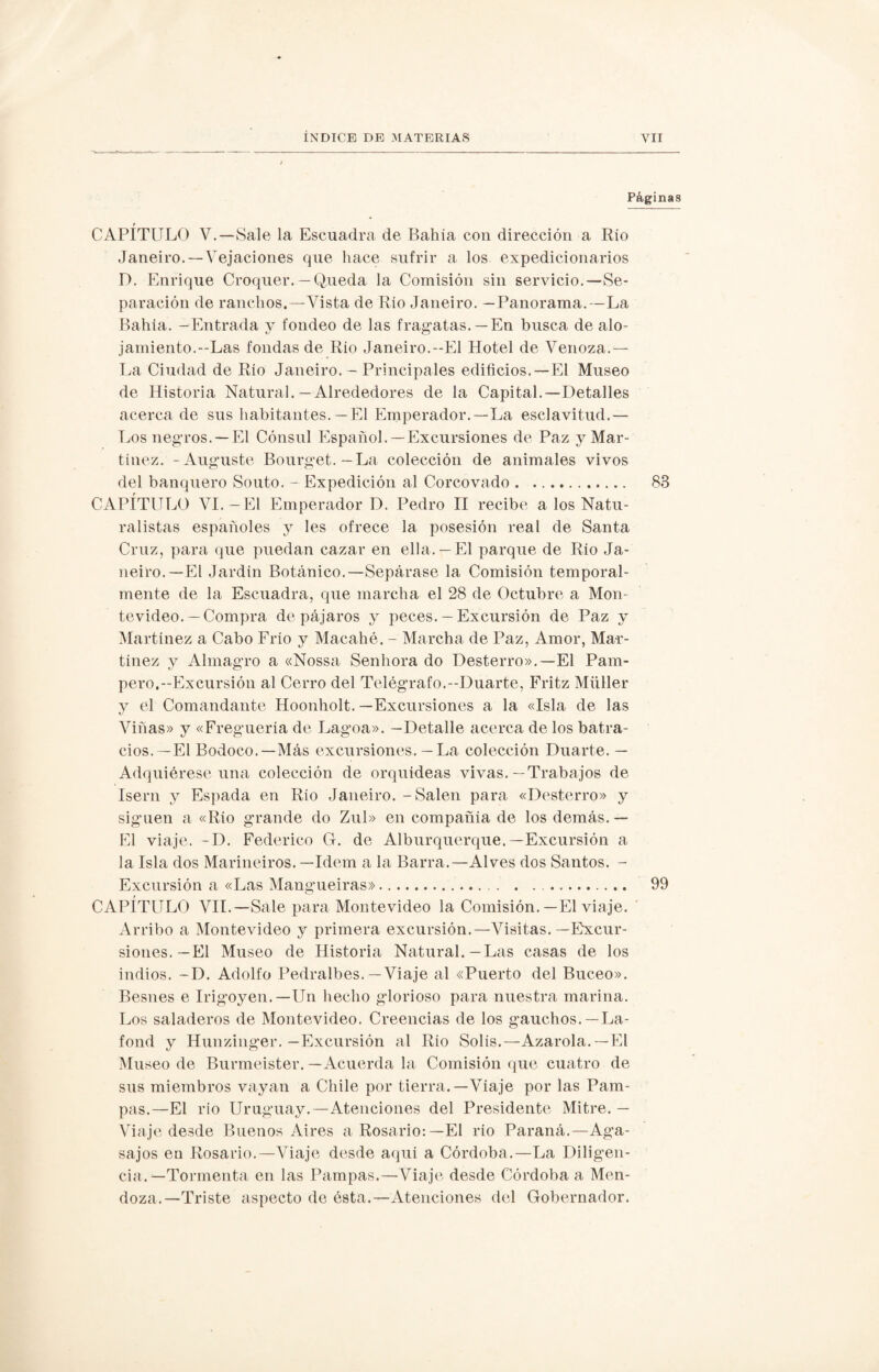 Páginas t_ CAPITULO V.—Sale la Escuadra de Bahía con dirección a Río Janeiro.—Vejaciones que hace sufrir a los expedicionarios D. Enrique Croquer. — Queda la Comisión sin servicio.—Se¬ paración de ranchos.—Vista de Rio Janeiro. —Panorama.—La Bahía. -Entrada y fondeo de las fragatas.—En busca de alo- jamiento.—Las fondas de Río Janeiro.--El Hotel de Venoza.— La Ciudad de Río Janeiro. — Principales edificios.—El Museo de Historia Natural.—Alrededores de la Capital.—Detalles acerca de sus habitantes.—El Emperador.—La esclavitud.— Los negros. —El Cónsul Español.— Excursiones de Paz y Mar¬ tínez. -Auguste Bourget. — La colección de animales vivos del banquero Souto. - Expedición al Corcovado. 83 CAPÍTULO VI.— El Emperador D. Pedro II recibe a los Natu¬ ralistas españoles y les ofrece la posesión real de Santa Cruz, para que puedan cazar en ella. —El parque de Rio Ja¬ neiro.—El Jardín Botánico.—Sepárase la Comisión temporal¬ mente de la Escuadra, que marcha el 28 de Octubre a Mon¬ tevideo.—Compra de pájaros y peces. — Excursión de Paz y Martínez a Cabo Frío y Macahé. - Marcha de Paz, Amor, Mar¬ tínez y Almagro a «Nossa Senhora do Desterro».—El Pam¬ pero.-Excursión al Cerro del Telégrafo.-Duarte, Fritz Müller y el Comandante Hoonholt. —Excursiones a la «Isla de las Viñas» y «Fregueria de Lagoa». —Detalle acerca de los batra¬ cios.—El Bodoco.—Más excursiones. — La colección Duarte. — Adquiérese una colección de orquídeas vivas.—Trabajos de Isern y Espada en Río Janeiro. - Salen para «Desterro» y siguen a «Rio grande do Zul» en compañía de los demás. — El viaje. -D. Federico G. de Alburquerque.—Excursión a la Isla dos Marineiros. —Idem a la Barra.—Al ves dos Santos. - Excursión a «Las Mangueiras». . . ... 99 CAPÍTULO VII.—Sale para Montevideo la Comisión.—El viaje. Arribo a Montevideo y primera excursión.—Visitas.—Excur¬ siones.—El Museo de Historia Natural.—Las casas de los indios. -D. Adolfo Pedralbes.—Viaje al «Puerto del Buceo». Besnes e Irigoyen.—Un hecho glorioso para nuestra marina. Los saladeros de Montevideo. Creencias de los gauchos. —La- fond y Hunzinger.—Excursión al Rio Solis.—Azaróla.—El Museo de Burmeister. —Acuerda la Comisión que cuatro de sus miembros vayan a Chile por tierra.—Viaje por las Pam¬ pas.—El rio Uruguay.—Atenciones del Presidente Mitre. — Viaje desde Buenos Aires a Rosario:—El río Paraná.—Aga¬ sajos en Rosario.—Viaje desde aquí a Córdoba.—La Diligen¬ cia.—Tormenta en las Pampas.—-Viaje desde Córdoba a Men¬ doza.—Triste aspecto de ésta.—Atenciones del Gobernador.