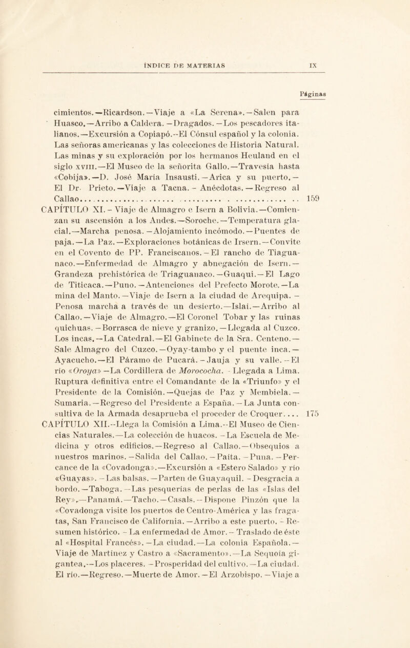 Páginas cimientos.—Ricardson.—Viaje a «La Serena».— Salen para Huasco.—Arribo a Caldera. — Dragados. — Los pescadores ita¬ lianos.—Excursión a Copiapó.--El Cónsul español y la colonia. Las señoras americanas y las colecciones de Historia Natural. Las minas y su exploración por los hermanos Heuland en el siglo xvm.—El Museo de la señorita Gallo.—Travesía hasta «Cobija».— D. José María Insausti.—Arica y su puerto.— El Dr- Prieto.—Viaje a Tacna. - Anécdotas. — Regreso al Callao. 159 r CAPITULO XI.- Viaje de Almagro e Isern a Bolivia.—Comien¬ zan su ascensión a los Andes.—Soroche.—Temperatura gla¬ cial.—Marcha penosa.—Alojamiento incómodo. —Puentes de paja.—La Paz.—Exploraciones botánicas de Irsern. — Convite en el Covento de PP. Franciscanos. — El rancho de Tiagua- naco.—Enfermedad de Almagro y abnegación de Isern.— Grandeza prehistórica de Triaguanaco. —Guaqui. — El Lago de Titicaca.— Puno. — Antenciones del Prefecto Morote.—La mina del Manto. —Viaje de Isern a la ciudad de Arequipa. - Penosa marcha a través de un desierto.—Islai.—Arribo al Callao.—Viaje de Almagro.—El Coronel Tobar y las ruinas quichuas. —Borrasca de nieve y granizo.— Llegada al Cuzco. Los incas,—La Catedral.—El Gabinete de la Sra. Centeno.— Sale Almagro del Cuzco. —Oyay-tambo y el puente inca.— Ayacucho.—El Páramo de Pucará. - Jauja y su valle.—El rio «Oroya»— La Cordillera de Morococha. - Llegada a Lima. Ruptura definitiva entre el Comandante de la «Triunfo» y el Presidente déla Comisión.—Quejas de Paz y Membiela.— Sumaria.—Regreso del Presidente a España.— La Junta con¬ sultiva de la Armada desaprueba el proceder de Croquer.... 175 CAPÍTULO XII.-Llega la Comisión a Lima.- El Museo de Cien¬ cias Naturales.—La colección de huacos. -La Escuela de Me¬ dicina y otros edificios.—Regreso al Callao. —Obsequios a nuestros marinos.—Salida del Callao.—Paita.-Puna.—Per¬ cance de la «Covadonga».—Excursión a «Estero Salado» y río «Guayas». — Las balsas.—Parten de Guayaquil. - Desgracia a bordo. —Taboga. —Las pesquerías de perlas délas «Islas del Rey»r—Panamá.—Tacho. —Casals. — Dispone Pinzón que la «Covadonga visite los puertos de Centro-América y las fraga¬ tas, San Francisco de California. —Arribo a este puerto. - Re¬ sumen histórico. - La enfermedad de Amor. - Traslado de éste al «Hospital Francés».—La ciudad.—La colonia Española.— Viaje de Martínez y Castro a «Sacramento».—La Sequoia gi¬ gantea.—Los placeres. —Prosperidad del cultivo.—La ciudad. El río.—Regreso.—Muerte de Amor. —El Arzobispo. —Viaje a