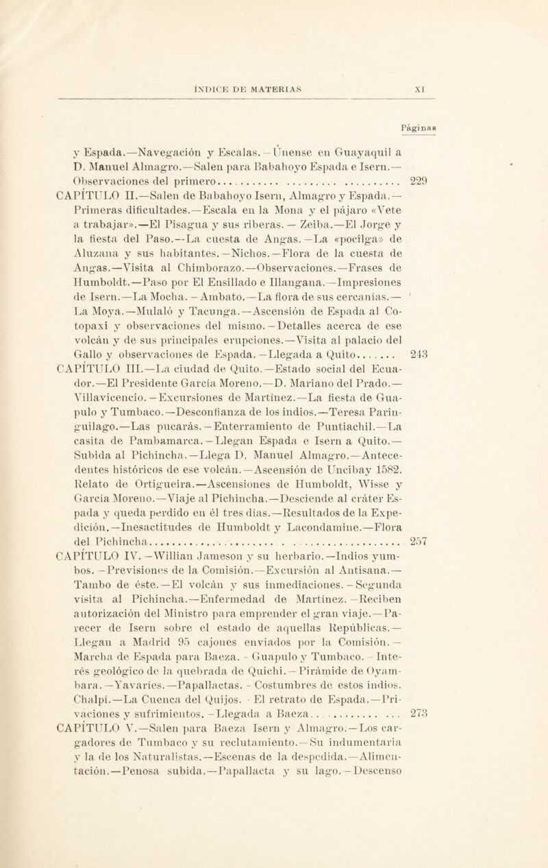 Páginas f y Espada.—Navegación y Escalas.—Unense en Guayaquil a D. Manuel Almagro.—Salen para Babahoyo Espada e Isern.— Observaciones del primero. 229 t_ CAPITULO II.—Salen de Babahoyo Isern, Almagro y Espada.— Primeras dificultades.—Escala en la Mona y el pájaro «Vete a trabajar».—El Pisagua y sus riberas. — Zeiba.—El Jorge y la fiesta del Paso.—La cuesta de Angas.—La «pocilga» de Aluzana y sus habitantes.—Nichos.—Flora de la cuesta de Angas.—Visita al Chimborazo.—Observaciones.—Frases de Humboldt.—Paso por El Ensillado e Illangana.—Impresiones de Isern.—La Mocha. - Ambato.—La flora de sus cercanías.— ; La Moya.—Muíalo y Tacunga.—Ascensión de Espada al Co- topaxi y observaciones del mismo.—Detalles acerca de ese volcán y de sus principales erupciones.—Visita al palacio del Gallo y observaciones de Espada.—Llegada a Quito. 243 CAPÍTULO III.—La ciudad de Quito.—Estado social del Ecua¬ dor.—El Presidente García Moreno.—D. Mariano del Prado.— Villavicencio. —Excursiones de Martínez.—La fiesta de Gua- pulo y Tumbaco.—Desconfianza de los indios.—Teresa Parin- guilago.—Las pucarás. — Enterramiento de Puntiacliil.—La casita de Pambamarca.— Llegan Espada e Isern a Quito.— Subida al Pichincha.—Llega D. Manuel Almagro.—Antece¬ dentes históricos de ese volcán.—Ascensión de Uncibay 1582. Relato de Ortigueira.—Ascensiones de Humboldt, Wisse y García Moreno.—Viaje al Pichincha.—Desciende al cráter Es¬ pada y queda perdido en él tres días.—Resultados de la Expe¬ dición.—Inesactitudes de Humboldt y Lacondamine.—Flora del Pichincha. . 257 r CAPITULO IV. — Willian Jameson y su herbario.—Indios yum¬ bos. — Previsiones de la Comisión.—Excursión al Antisana.— Tambo de éste.—El volcán y sus inmediaciones. - Segunda visita al Pichincha.—Enfermedad de Martínez. —Reciben autorización del Ministro para emprender el gran viaje.—Pa¬ recer de Isern sobre el estado de aquellas Repúblicas.— Llegan a Madrid 95 cajones enviados por la Comisión. — Marcha de Espada para Baeza. - Guapulo y Tumbaco. - Inte¬ rés geológico de la quebrada de Quichi. —Pirámide de Oyam- bara. —Yavaries.—Papallactas. - Costumbres de estos indios. Chalpi.—La Cuenca del Quijos. - El retrato de Espada.—Pri¬ vaciones y sufrimientos. —Llegada a Baeza. . . .. 273 CAPÍTULO V.—Salen para Baeza Isern y Almagro. —Los car¬ gadores de Tumbaco y su reclutamiento. Su indumentaria y la de los Naturalistas.—Escenas de la despedida.—Alimen¬ tación.—Penosa subida.—Papallacta y su lago. —Descenso