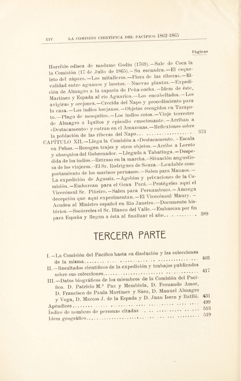 Páginas Horrible odisea de madame Godin (1769).-Sale de Coca la la Comisión (17 de Julio de 1865).-Su escuadra—El esque¬ leto del záparo—Los mitalleros.—Flora de las riberas. i validad entre agúanos y loretos.-Nuevas plantas—Expedi- ción de Almagro a la zaparla de Peña-cocha.-Idem de éste, Martínez y Espada al rio Aguarico.—Los encabellados. Los aviaras y orejones—Crecida del Ñapo y procedimiento para la caza.-Los indios borjanos.-Objetos recogidos en Tarapo- to.—Plaga de mosquitos.—Los indios cotos.—Viaje terrestre de Almagro a Iquitos y episodio emocionante.-Arriban a «Destacamento» y entran en el Amazonas-Reflexiones sobre ^ la población de las riberas del Ñapo.* * ’ * CAPÍTULO XII.—‘Llega la Comisión a «Destacamento.- Escala en Pebas. -Recogen trajes y otros objetos. -Arribo a Loreto y obsequios del Gobernador. -Llegada a Tabatinga—Despe¬ dida de los indios.—Retraso en la mareha.-Situacion angustio¬ sa de los viajeros.-El Sr. Rodríguez de Souza.-Laudable com¬ portamiento de los marinos peruanos.—Salen para Manaes. La expedición de Agassiz.—Agobios y privaciones de a o- misión—Embarcan para el Gran Pará—Protégeles aquí e Vicecónsul Sr. Piñeiro—Salen para Pernambuco-Amarga decepción que aqui experimentan.-El Vicecónsul Maury— Acuden al Ministro español en Río Janeiro—Documento his¬ tórico—Socórreles el Sr. Blanco del Valle—Embarcan por fin para España y llegan a ésta al finalizar el ano.. .. TERCERA PARTE I -La Comisión del Pacífico hasta su disolución y las colecciones .40o de la misma.. ’ * II. -Resultados científicos de la expedición y trabajos publicados sobre sus colecciones. * *; * ,’ o • III. —Datos biográficos de los miembros de la Comisión del Paci¬ fico. D. Patricio M.a Paz y Membiela, D. Fernando Amor, D. Francisco de Paula Martínez y Sáez, D. Manuel Almagro y Vega, D. Marcos J. de la Espada y D. Juan Isern y Batllo. ^ Apéndices. . • • • ^ índice de nombres de personas citadas .. . Idem geográfico.. • • • -.