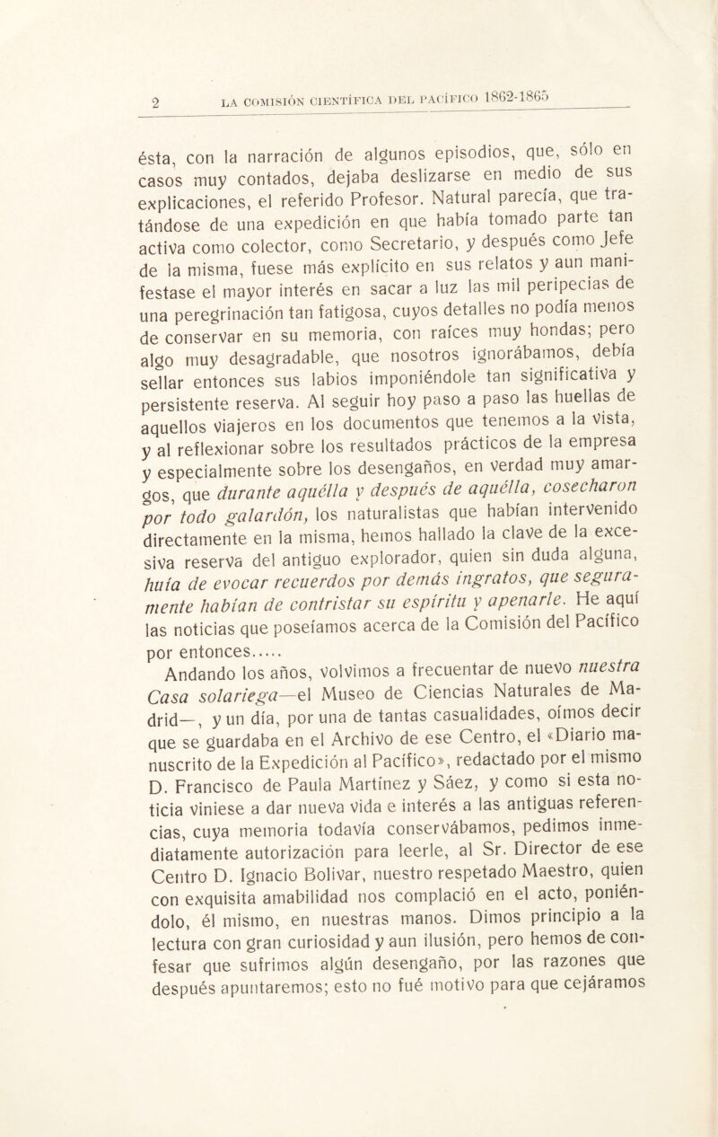 ésta, con la narración de algunos episodios, que, sólo en casos muy contados, dejaba deslizarse en medio de sus explicaciones, el referido Profesor. Natural parecía, que tra tándose de una expedición en que había tomado parte tan activa como colector, como Secretario, y después como Jefe de la misma, fuese más explícito en sus relatos y aun mani¬ festase el mayor interés en sacar a luz las mil peripecias de una peregrinación tan fatigosa, cuyos detalles no podía menos de conservar en su memoria, con raíces muy hondas; pero algo muy desagradable, que nosotros ignorábamos, debía sellar entonces sus labios imponiéndole tan significativa y persistente reserva. Al seguir hoy paso a paso las huellas de aquellos viajeros en los documentos que tenemos a la vista, y al reflexionar sobre los resultados prácticos de la empresa y especialmente sobre los desengaños, en verdad muy amar¬ gos, que durante aquélla y después de aquélla, cosecharon por todo galardón, los naturalistas que habían intervenido directamente en la misma, hemos hallado la clave de la exce¬ siva reserva del antiguo explorador, quien sin duda alguna, huía de evocar recuerdos por demás ingratos, que segura- mente habían de contristar su espíritu y apenarle. He aquí las noticias que poseíamos acerca de la Comisión del Pacífico por entonces. Andando los años, volvimos a frecuentar de nuevo nuestra Casa solariega—el Museo de Ciencias Naturales de Ma¬ drid—? y un día, poruña de tantas casualidades, oímos decir que se guardaba en el Archivo de ese Centro, el «Diario ma¬ nuscrito de la Expedición al Pacífico», redactado por el mismo D. Francisco de Paula Martínez y Sáez, y como si esta no¬ ticia viniese a dar nueva vida e interés a las antiguas referen¬ cias, cuya memoria todavía conservábamos, pedimos inme¬ diatamente autorización para leerle, al Sr. Director de ese Centro D. Ignacio Bolívar, nuestro respetado Maestro, quien con exquisita amabilidad nos complació en el acto, ponién¬ dolo, él mismo, en nuestras manos. Dimos principio a la lectura con gran curiosidad y aun ilusión, pero hemos de con¬ fesar que sufrimos algún desengaño, por las razones que después apuntaremos; esto no fué motivo para que cejáramos