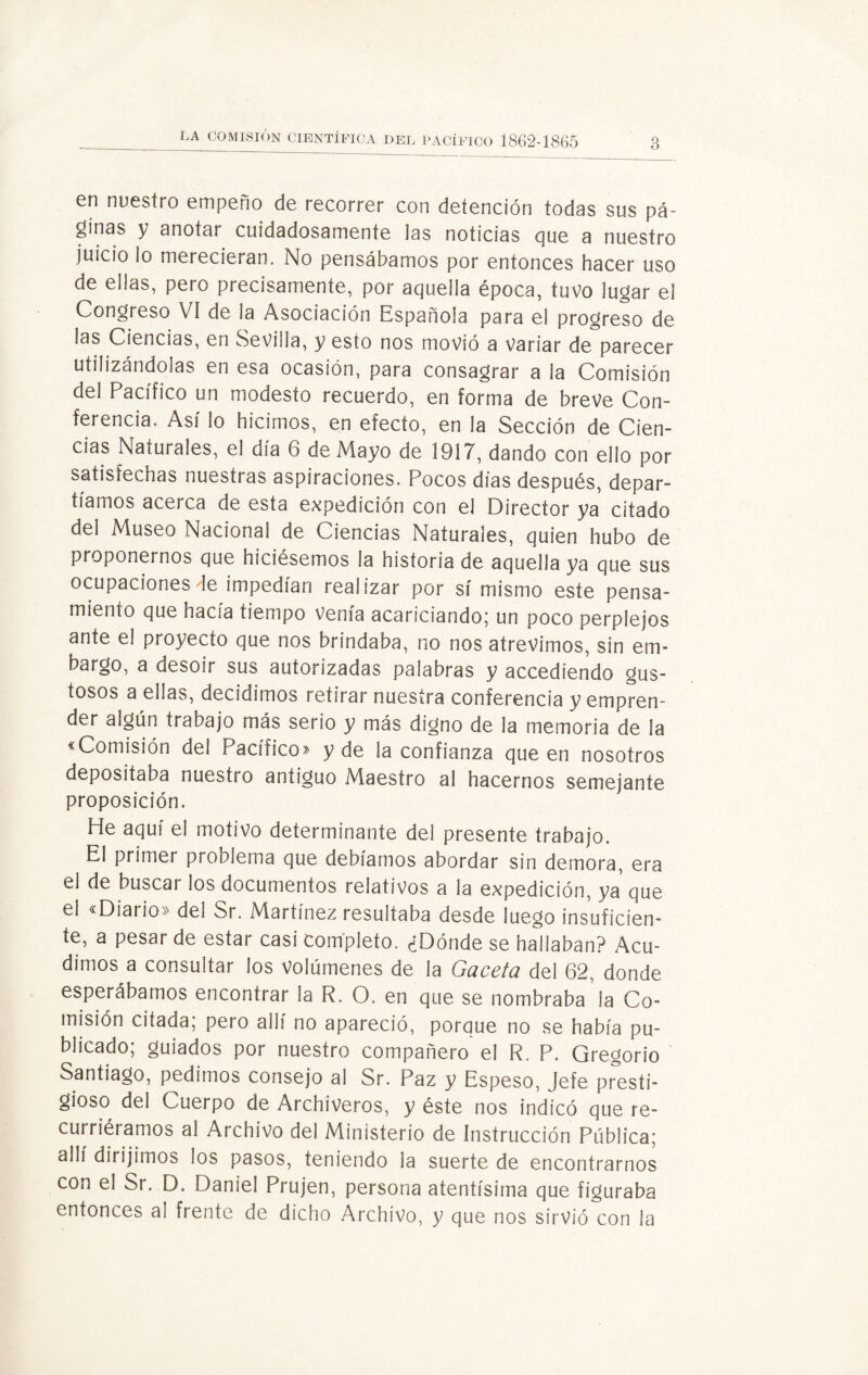 en nuestro empeño de recorrer con detención todas sus pá¬ ginas y anotar cuidadosamente las noticias que a nuestro juicio lo merecieran. No pensábamos por entonces hacer uso de ellas, pero precisamente, por aquella época, tuvo lugar el Congreso VI de la Asociación Española para el progreso de las Ciencias, en Sevilla, y esto nos movió a variar de parecer utilizándolas en esa ocasión, para consagrar a ¡a Comisión del Pacífico un modesto recuerdo, en forma de breve Con¬ ferencia. Así lo hicimos, en efecto, en la Sección de Cien¬ cias Naturales, el día 6 de Mayo de 1917, dando con ello por satisfechas nuestras aspiraciones. Pocos días después, depar¬ tíamos acerca de esta expedición con el Director ya citado del Museo Nacional de Ciencias Naturales, quien hubo de proponernos que hiciésemos la historia de aquella ya que sus ocupaciones de impedían realizar por sí mismo este pensa¬ miento que hacía tiempo Venía acariciando; un poco perplejos ante el proyecto que nos brindaba, no nos atrevimos, sin em¬ bargo, a desoír sus autorizadas palabras y accediendo gus¬ tosos a ellas, decidimos retirar nuestra conferencia y empren¬ der algún trabajo más serio y más digno de la memoria de la «Comisión del Pacífico» y de la confianza que en nosotros depositaba nuestro antiguo Maestro al hacernos semejante proposición. He aquí el motivo determinante del presente trabajo. El primer problema que debíamos abordar sin demora, era el de buscar los documentos relativos a la expedición, ya que el «Diario» del Sr. Martínez resultaba desde luego insuficien¬ te, a pesar de estar casi completo. ¿Dónde se hallaban? Acu¬ dimos a consultar los volúmenes de la Gaceta del 62, donde esperábamos encontrar la R. O. en que se nombraba la Co¬ misión citada; pero allí no apareció, porque no se había pu¬ blicado; guiados por nuestro compañero el R. P. Gregorio Santiago, pedimos consejo a! Sr. Paz y Espeso, Jefe presti¬ gioso del Cuerpo de Archiveros, y éste nos indicó que re¬ curriéramos al Archivo del Ministerio de Instrucción Pública; allí dirijimos los pasos, teniendo la suerte de encontrarnos con el Sr. D. Daniel Prujen, persona atentísima que figuraba entonces al frente de dicho Archivo, y que nos sirvió con la