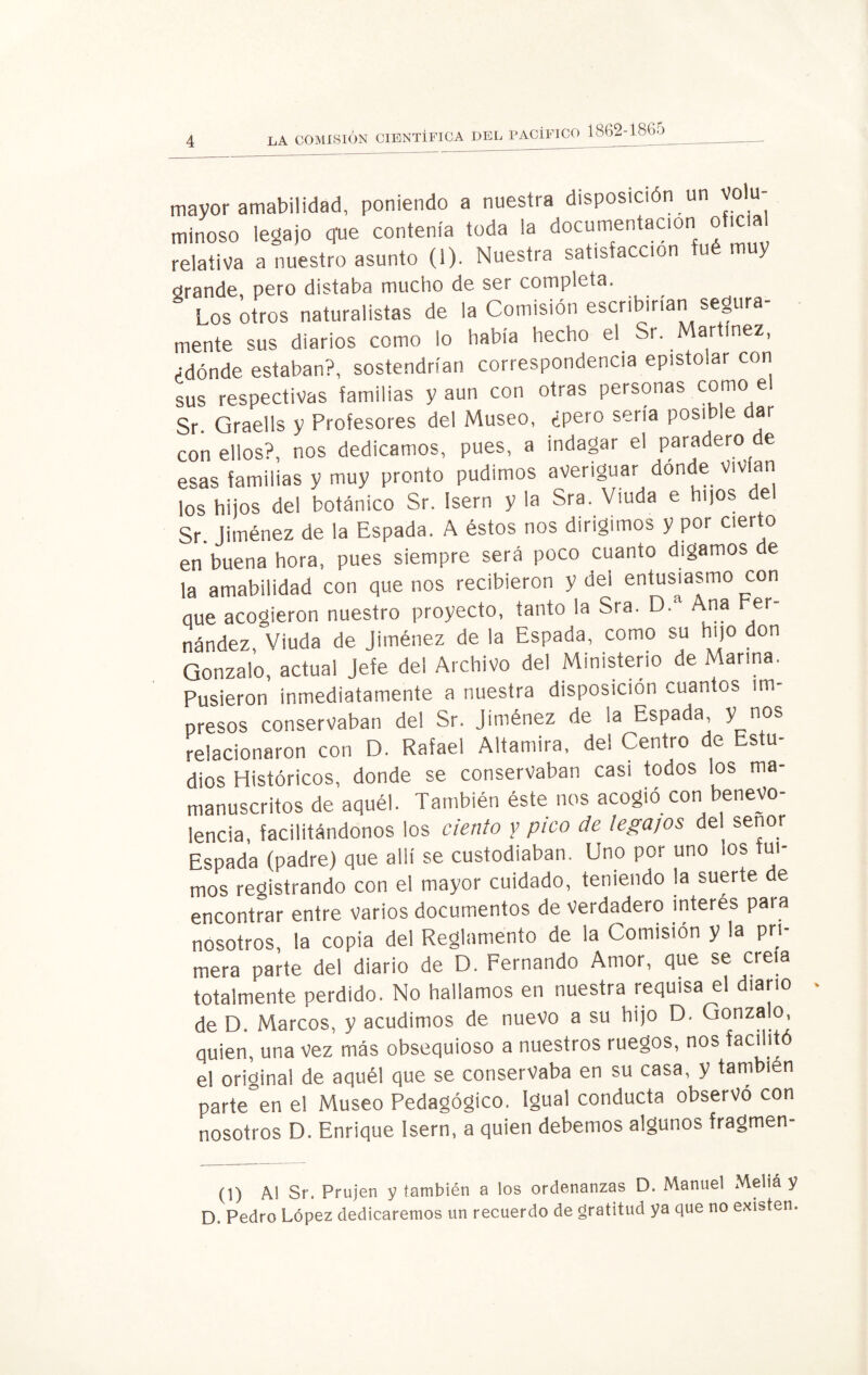 LA COMISION CIENTÍFICA DEL PACÍFICO l862-186o mayor amabilidad, poniendo a nuestra disposición un volu¬ minoso legajo que contenía toda la documentación oficial relativa a nuestro asunto (1). Nuestra satisfacción y grande, pero distaba mucho de ser completa. Los otros naturalistas de la Comisión escribirían segura¬ mente sus diarios como lo había hecho el Sr. Martínez, ¿dónde estaban?, sostendrían correspondencia epistolar con sus respectivas familias y aun con otras personas como el Sr. Graells y Profesores del Museo, ¿pero sería posible dar con ellos?, nos dedicamos, pues, a indagar el paradero de esas familias y muy pronto pudimos averiguar donde vivían los hijos del botánico Sr. Isern y la Sra. Viuda e hijos del Sr. Jiménez de la Espada. A éstos nos dirigimos y por cierto en buena hora, pues siempre será poco cuanto digamos de la amabilidad con que nos recibieron y del entusiasmo con que acogieron nuestro proyecto, tanto la Sra. D. na er nández, Viuda de Jiménez de la Espada, como su hijo don Gonzalo, actual Jefe del Archivo del Ministerio de Marina. Pusieron inmediatamente a nuestra disposición cuantos im¬ presos conservaban del Sr. Jiménez de la Espada, y_nos relacionaron con D. Rafael Altamira, del Centro de Estu¬ dios Históricos, donde se conservaban casi todos los ma- manuscritos de aquél. También éste nos acogió con benevo lencia, facilitándonos los ciento y pico de legajos de señor Espada (padre) que allí se custodiaban. Uno por uno los fui¬ mos registrando con el mayor cuidado, teniendo la suerte de encontrar entre varios documentos de verdadero interes para nosotros, la copia del Reglamento de la Comisión y la pri¬ mera parte del diario de D. Fernando Amor, que se creía totalmente perdido. No hallamos en nuestra requisa el diario de D. Marcos, y acudimos de nuevo a su hijo D. Gonzalo, quien, una vez más obsequioso a nuestros ruegos, nos facilitó el original de aquél que se conservaba en su casa, y también parieren el Museo Pedagógico. Igual conducta observó con nosotros D. Enrique Isern, a quien debemos algunos fragmen- (1) Al Sr. Prujen y también a los ordenanzas D. Manuel Mellá y D. Pedro López dedicaremos un recuerdo de gratitud ya que no existen.