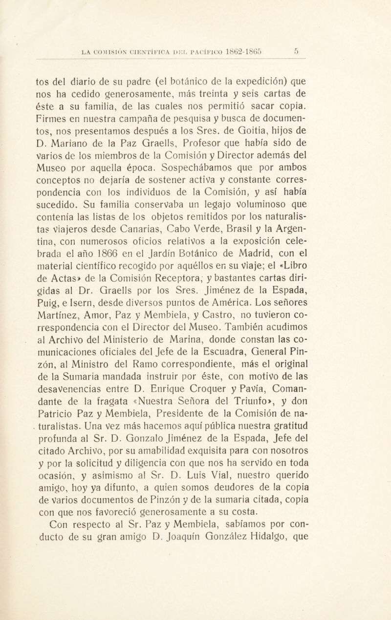 tos del diario de su padre (e! botánico de la expedición) que nos ha cedido generosamente, más treinta y seis cartas de éste a su familia, de las cuales nos permitió sacar copia. Firmes en nuestra campaña de pesquisa y busca de documen¬ tos, nos presentamos después a los Sres. de Goitia, hijos de D. Mariano de la Paz Graells, Profesor que había sido de varios de los miembros de la Comisión y Director además del Museo por aquella época. Sospechábamos que por ambos conceptos no dejaría de sostener activa y constante corres¬ pondencia con los individuos de la Comisión, y así había sucedido. Su familia conservaba un legajo voluminoso que contenía las listas de los objetos remitidos por los naturalis¬ tas viajeros desde Canarias, Cabo Verde, Brasil y la Argen¬ tina, con numerosos oficios relativos a ¡a exposición cele¬ brada el año 1866 en el Jardín Botánico de Madrid, con el material científico recogido por aquéllos en su Viaje; el «Libro de Actas» de la Comisión Receptora, y bastantes cartas diri¬ gidas al Dr. Graells por los Sres. Jiménez de la Espada, Puig, e Isern, desde diversos puntos de América. Los señores Martínez, Amor, Paz y Membiela, y Castro, no tuvieron co¬ rrespondencia con el Director del Museo. También acudimos al Archivo del Ministerio de Marina, donde constan las co¬ municaciones oficiales del Jefe de la Escuadra, General Pin¬ zón, al Ministro del Ramo correspondiente, más el original de la Sumaria mandada instruir por éste, con motivo de las desavenencias entre D. Enrique Croquer y Pavía, Coman¬ dante de la fragata «Nuestra Señora del Triunfo», y don Patricio Paz y Membiela, Presidente de la Comisión de na¬ turalistas. Una vez más hacemos aquí pública nuestra gratitud profunda al Sr. D. Gonzalo Jiménez de la Espada, Jefe del citado Archivo, por su amabilidad exquisita para con nosotros y por la solicitud y diligencia con que nos ha servido en toda ocasión, y asimismo al Sr. D. Luis Vial, nuestro querido amigo, hoy ya difunto, a quien somos deudores de la copia de Varios documentos de Pinzón y de la sumaria citada, copia con que nos favoreció generosamente a su costa. Con respecto al Sr. Paz y Membiela, sabíamos por con¬ ducto de su gran amigo D. Joaquín González Hidalgo, que