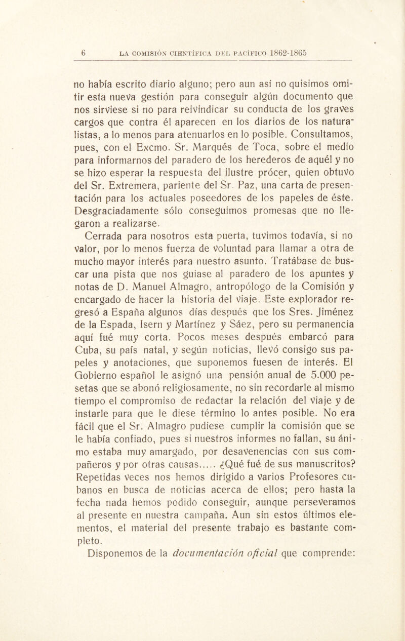 no había escrito diario alguno; pero aun así no quisimos omi¬ tir esta nueva gestión para conseguir algún documento que nos sirviese si no para reivindicar su conducta de los graves cargos que contra él aparecen en los diarios de los natura- listas, a lo menos para atenuarlos en lo posible. Consultamos, pues, con el Excmo. Sr. Marqués de Toca, sobre el medio para informarnos dél paradero de los herederos de aquél y no se hizo esperar la respuesta del ilustre procer, quien obtuvo del Sr. Extremera, pariente del Sr. Paz, una carta de presen¬ tación para los actuales poseedores de los papeles de éste. Desgraciadamente sólo conseguimos promesas que no lle¬ garon a realizarse. Cerrada para nosotros esta puerta, tuvimos todavía, si no Valor, por lo menos fuerza de voluntad para llamar a otra de mucho mayor interés para nuestro asunto. Tratábase de bus¬ car una pista que nos guiase al paradero de los apuntes y notas de D. Manuel Almagro, antropólogo de la Comisión y encargado de hacer la historia del viaje. Este explorador re¬ gresó a España algunos días después que los Sres. Jiménez de la Espada, Isern y Martínez y Sáez, pero su permanencia aquí fué muy corta. Pocos meses después embarcó para Cuba, su país natal, y según noticias, llevó consigo sus pa¬ peles y anotaciones, que suponemos fuesen de interés. El Gobierno español le asignó una pensión anual de 5.000 pe¬ setas que se abonó religiosamente, no sin recordarle al mismo tiempo el compromiso de redactar la relación del viaje y de instarle para que le diese término lo antes posible. No era fácil que el Sr. Almagro pudiese cumplir la comisión que se le había confiado, pues si nuestros informes no fallan, su áni¬ mo estaba muy amargado, por desavenencias con sus com¬ pañeros y por otras causas..... ¿Qué fué de sus manuscritos? Repetidas veces nos hemos dirigido a varios Profesores cu¬ banos en busca de noticias acerca de ellos; pero hasta la fecha nada hemos podido conseguir, aunque perseveramos al presente en nuestra campaña. Aun sin estos últimos ele¬ mentos, el material del presente trabajo es bastante com¬ pleto. Disponemos de la documentación oficial que comprende: