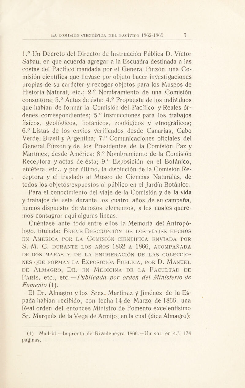 l.° Un Decreto del Director de Instrucción Pública D. Víctor Sabau, en que acuerda agregar a la Escuadra destinada a las costas del Pacífico mandada por el General Pinzón, una Co¬ misión científica que llevase por objeto hacer investigaciones propias de su carácter y recoger objetos para los Museos de Historia Natural, etc.; 2.° Nombramiento de una Comisión consultora; 3.° Actas de ésta; 4.° Propuesta de los individuos que habían de formar la Comisión del Pacífico y Reales ór¬ denes correspondientes; 5.° Instrucciones para los trabajos físicos, geológicos, botánicos, zoológicos y etnográficos; 6.° Listas de los envíos verificados desde Canarias, Cabo Verde, Brasil y Argentina; 7.° Comunicaciones oficiales del General Pinzón y de los Presidentes de la Comisión Paz y Martínez, desde América; 8 o Nombramiento de la Comisión Receptora y actas de ésta; 9.° Exposición en el Botánico, etcétera, etc., y por último, la disolución de la Comisión Re¬ ceptora y el traslado al Museo de Ciencias Naturales, de todos los objetos expuestos al público en el jardín Botánico. Para el conocimiento del viaje de la Comisión y de la vida y trabajos de ésta durante ios cuatro años de su campaña, hemos dispuesto de Valiosos elementos, a los cuales quere¬ mos consagrar aquí alguras líneas. Cuéntase ante todo entre ellos la Memoria del Antropó¬ logo, titulada: Breve Descripción de los viajes hechos en América por la Comisión científica enviada por S. M. C. DURANTE LOS AÑOS 1862 A 1866, ACOMPAÑADA DE DOS MAPAS Y DE LA ENUMERACIÓN DE LAS COLECCIO¬ NES QUE FORMAN LA EXPOSICIÓN PÚBLICA, POR D. MANUEL de Almagro, Dr. en Medicina de la Facultad de París, etc., etc. — Publicada por orden del Ministerio de Fomento (1). El Dr. Almagro y los Sres.. Martínez y Jiménez de la Es¬ pada habían recibido, con fecha 14 de Marzo de 1866, una Real orden del entonces Ministro de Fomento excelentísimo Sr. Marqués de la Vega de Armijo, en la cual (dice Almagro): (1) Madrid.—Imprenta de Rivadeneyra 1866. —Un vol. en 4.°, 174 páginas.