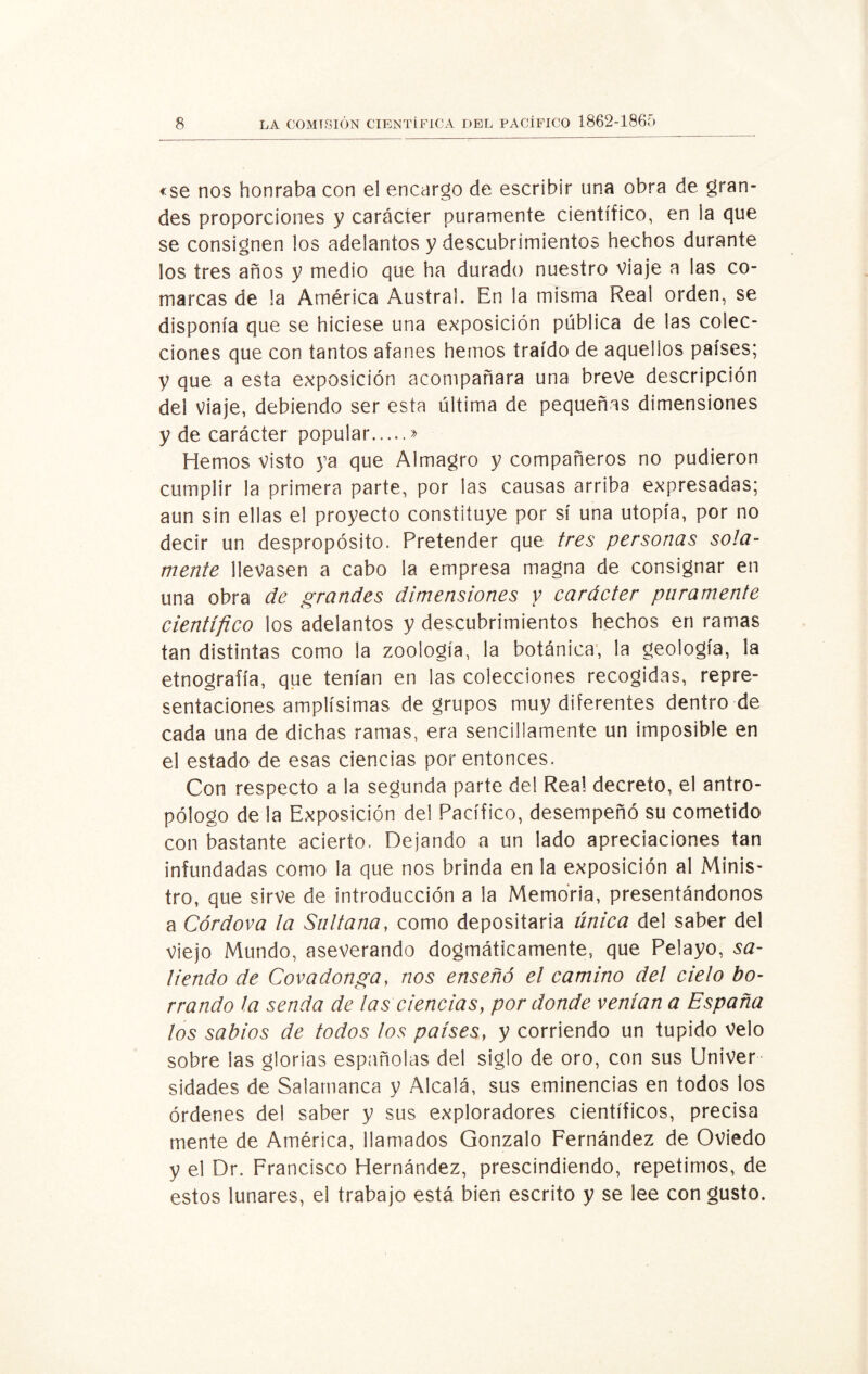 «se nos honraba con el encargo de escribir una obra de gran¬ des proporciones y carácter puramente científico, en la que se consignen los adelantos y descubrimientos hechos durante los tres años y medio que ha durado nuestro viaje a las co¬ marcas de !a América Austral. En la misma Real orden, se disponía que se hiciese una exposición pública de las colec¬ ciones que con tantos afanes hemos traído de aquellos países; y que a esta exposición acompañara una breve descripción del viaje, debiendo ser esta última de pequeñas dimensiones y de carácter popular.» Hemos visto ya que Almagro y compañeros no pudieron cumplir la primera parte, por las causas arriba expresadas; aun sin ellas el proyecto constituye por sí una utopía, por no decir un despropósito. Pretender que tres personas sola¬ mente llevasen a cabo la empresa magna de consignar en una obra de grandes dimensiones y carácter puramente científico los adelantos y descubrimientos hechos en ramas tan distintas como la zoología, la botánica, la geología, la etnografía, que tenían en las colecciones recogidas, repre¬ sentaciones amplísimas de grupos muy diferentes dentro de cada una de dichas ramas, era sencillamente un imposible en el estado de esas ciencias por entonces. Con respecto a la segunda parte del Real decreto, el antro¬ pólogo de la Exposición del Pacífico, desempeñó su cometido con bastante acierto. Dejando a un lado apreciaciones tan infundadas como la que nos brinda en la exposición al Minis¬ tro, que sirve de introducción a la Memoria, presentándonos a Córdova la Sultana, como depositaría única del saber del viejo Mundo, aseverando dogmáticamente, que Pelayo, sa¬ liendo de Covadonga, nos enseñó el camino del cielo bo¬ rrando la senda de las ciencias, por donde venían a España los sabios de todos los países, y corriendo un tupido velo sobre las glorias españolas del siglo de oro, con sus Univer sidades de Salamanca y Alcalá, sus eminencias en todos los órdenes del saber y sus exploradores científicos, precisa mente de América, llamados Gonzalo Fernández de Oviedo y el Dr. Francisco Hernández, prescindiendo, repetimos, de estos lunares, el trabajo está bien escrito y se lee con gusto.