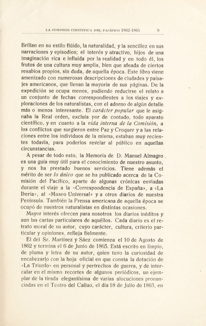 Brillan en su estilo flúido, la naturalidad, y la sencillez en sus narraciones y episodios; el interés y atractivo, hijos de una imaginación rica e influida por la realidad y en todo él, los frutos de una cultura muy amplia, bien que afeada de ciertos resabios propios, sin duda, de aquella época. Este libro viene amenizado con numerosas descripciones de ciudades y paisa¬ jes americanos, que llenan la mayoría de sus páginas. De la expedición se ocupa menos, pudiendo reducirse el relato a un conjunto de fechas correspondientes a ios viajes y ex¬ ploraciones de los naturalistas, con el adorno de algún detalle más o menos interesante. El carácter popular que le asig¬ naba la Real orden, excluía por de contado, todo aparato científico, y en cuanto a la vida interna de la Comisión, a los conflictos que surgieron entre Paz y Croquer y a las rela¬ ciones entre los individuos de la misma, estaban muy recien¬ tes todavía, para poderlos revelar al público en aquellas circunstancias. A pesar de todo esto, la Memoria de D. Manuel Almagro . es una guía muy útil para el conocimiento de nuestro asunto, y nos ha prestado buenos servicios. Tiene además el mérito de ser lo único que se ha publicado acerca de la Co¬ misión del Pacífico, aparte de algunas crónicas enviadas durante el viaje a la «Correspondencia de España», a «La Iberia», al «Museo Universal» y a otros diarios de nuestra Península. También la Prensa americana de aquella época se ocupó de nuestros naturalistas en distintas ocasiones. Mayor interés ofrecen para nosotros los diarios inéditos y aun las cartas particulares de aquéllos. Cada diario es el re¬ trato moral de su autor, cuyo carácter, cultura, criterio par¬ ticular y opiniones, refleja fielmente. El del Sr. Martínez y Sáez comienza el 10 de Agosto de 1862 y termina el 6 de Junio de 1865. Está escrito en limpio, de pluma y letra de su autor, quien tuvo la curiosidad de encabezarlo con la hoja oficial en que consta la dotación de «La Triunfo» en personal y pertrechos de guerra, y de inter¬ calar en el mismo recortes de algunos periódicos, un ejem¬ plar de la tirada elegantísima de Varias alocuciones pronun¬ ciadas en el Teatro del Callao, el día 18 de Julio de 1865, en