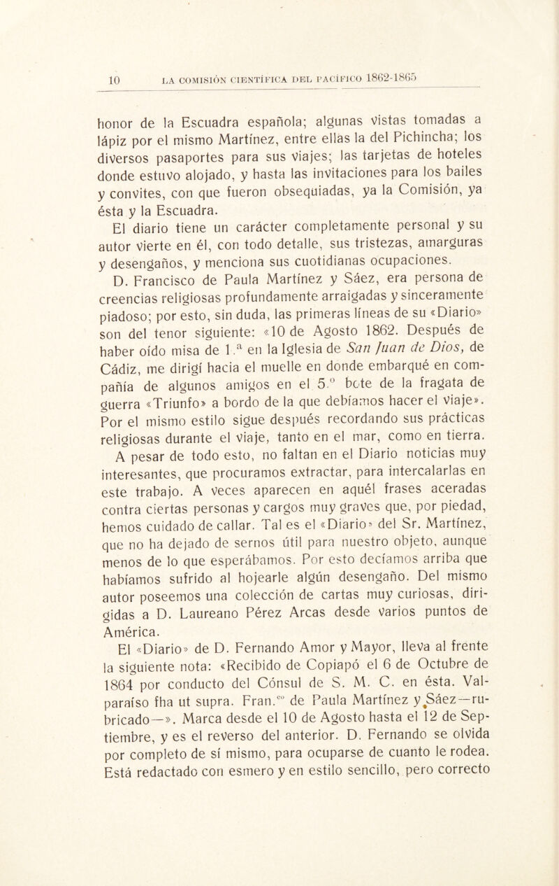 honor de la Escuadra española; algunas Vistas tomadas a lápiz por el mismo Martínez, entre ellas la del Pichincha; los diversos pasaportes para sus viajes; las tarjetas de hoteles donde estuvo alojado, y hasta las invitaciones para los bailes y convites, con gue fueron obsequiadas, ya la Comisión, ya ésta y la Escuadra. El diario tiene un carácter completamente personal y su autor Vierte en él, con todo detalle, sus tristezas, amarguras y desengaños, y menciona sus cuotidianas ocupaciones. D. Francisco de Paula Martínez y Sáez, era persona de creencias religiosas profundamente arraigadas y sinceramente piadoso; por esto, sin duda, las primeras líneas de su «Diario» son del tenor siguiente: «10 de Agosto 1862. Después de haber oído misa de 1 ,a en la Iglesia de San Juan de Dios, de Cádiz, me dirigí hacia el muelle en donde embarqué en com¬ pañía de algunos amigos en el 5.° bote de la fragata de guerra «Triunfo» a bordo de la que debíamos hacer el Viaje». Por el mismo estilo sigue después recordando sus prácticas religiosas durante el viaje, tanto en el mar, como en tierra. A pesar de todo esto, no faltan en el Diario noticias muy interesantes, que procuramos extractar, para intercalarlas en este trabajo. A veces aparecen en aquél frases aceradas contra ciertas personas y cargos muy graves que, por piedad, hemos cuidado de callar. Tal es el «Diario* del Sr. Martínez, que no ha dejado de sernos útil para nuestro objeto, aunque menos de lo que esperábamos. Por esto decíamos arriba que habíamos sufrido al hojearle algún desengaño. Del mismo autor poseemos una colección de cartas muy curiosas, diri¬ gidas a D. Laureano Pérez Arcas desde varios puntos de América. El «Diario» de D. Fernando Amor y Mayor, lleva al frente la siguiente nota: «Recibido de Copiapó el 6 de Octubre de 1864 por conducto del Cónsul de S. M. C. en ésta. Val¬ paraíso fha ut supra. Fran.CÜ de Paula Martínez y Sáez —ru¬ bricado—». Marca desde el 10 de Agosto hasta el 12 de Sep¬ tiembre, y es el reverso del anterior. D. Fernando se olvida por completo de sí mismo, para ocuparse de cuanto le rodea. Está redactado con esmero y en estilo sencillo, pero correcto