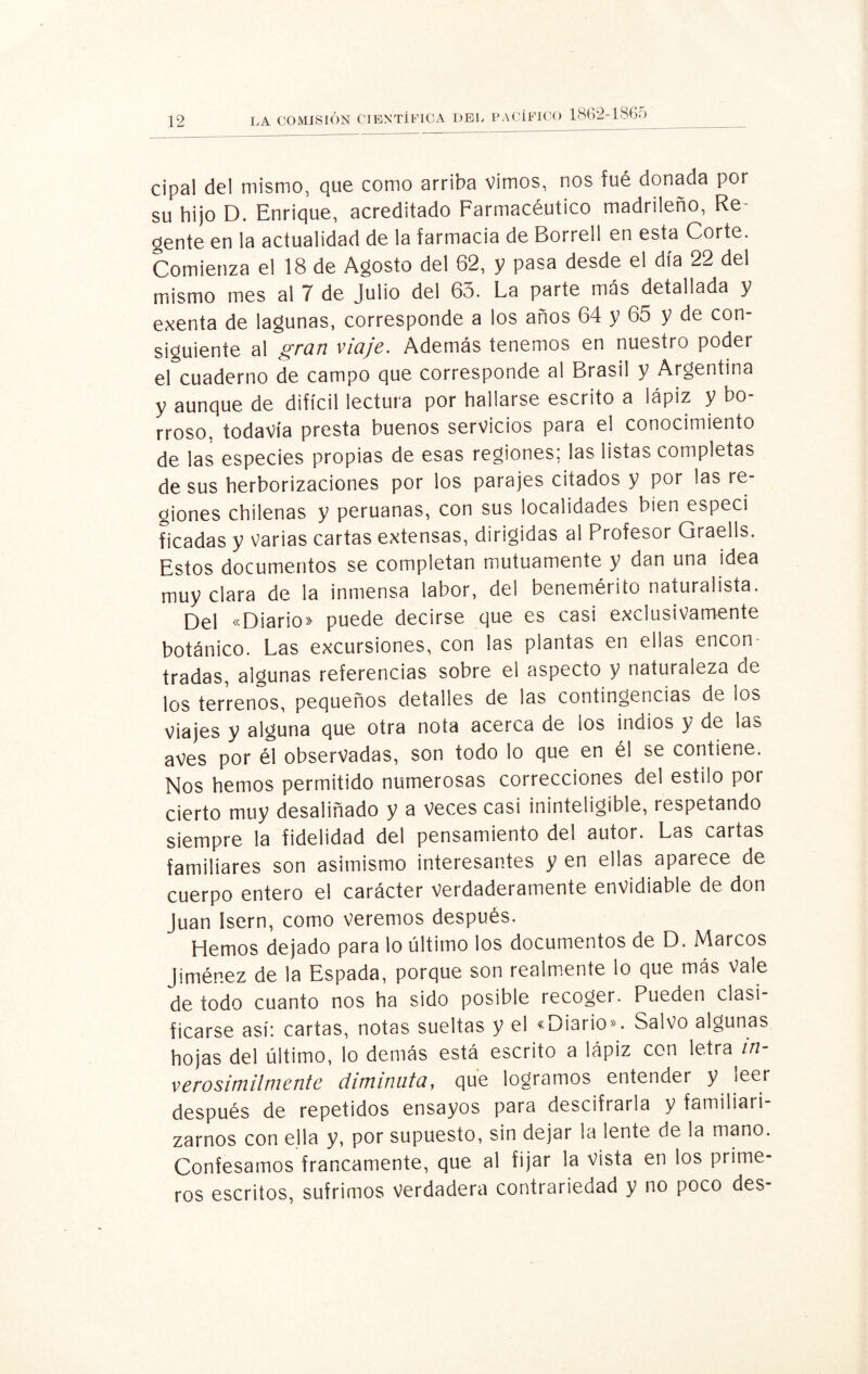 cipal del mismo, que como arriba vimos, nos fué donada por su hijo D. Enrique, acreditado Farmacéutico madrileño, Re¬ cente en la actualidad de la farmacia de Borrell en esta Corte. Comienza el 18 de Agosto del 62, y pasa desde el día 22 del mismo mes al 7 de Julio del 6o. La parte más detallada y exenta de lagunas, corresponde a los años 64 y 65 y de con¬ siguiente al gran viaje. Además tenemos en nuestro poder el cuaderno de campo que corresponde al Brasil y Argentina y aunque de difícil lectura por hallarse escrito a lápiz y bo¬ rroso. todavía presta buenos servicios para el conocimiento de las especies propias de esas regiones; las listas completas de sus herborizaciones por los parajes citados y por las re¬ giones chilenas y peruanas, con sus localidades bien especi ficadas y varias cartas extensas, dirigidas al Profesor Graells. Estos documentos se completan mutuamente y dan una idea muy clara de la inmensa labor, del benemérito naturalista. Del «Diario» puede decirse que es casi exclusivamente botánico. Las excursiones, con las plantas en ellas encon¬ tradas, algunas referencias sobre el aspecto y naturaleza de los terrenos, pequeños detalles de las contingencias de los Viajes y alguna que otra nota acerca de los indios y de las aves por él observadas, son todo lo que en él se contiene. Nos hemos permitido numerosas correcciones del estilo por cierto muy desaliñado y a Veces casi ininteligible, respetando siempre la fidelidad del pensamiento del autor. Las cartas familiares son asimismo interesantes y en ellas aparece de cuerpo entero el carácter verdaderamente envidiable de don Juan Isern, como veremos después. Hemos dejado para lo último los documentos de D. Marcos Jiménez de la Espada, porque son realmente lo que más Vale de todo cuanto nos ha sido posible recoger. Pueden clasi¬ ficarse así: cartas, notas sueltas y el «Diario». Salvo algunas hojas del último, lo demás está escrito a lápiz con \?\xa in¬ verosímilmente diminuta, que logramos entender y leer después de repetidos ensayos para descifrarla y familiari¬ zarnos con ella y, por supuesto, sin dejar la lente de la mano. Confesamos francamente, que al fijar la vista en los prime¬ ros escritos, sufrimos verdadera contrariedad y no poco des-