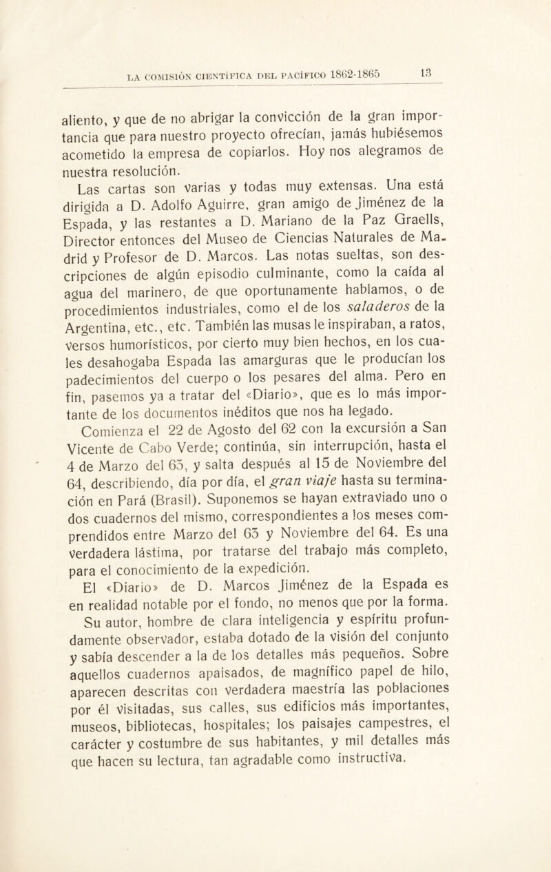 aliento, y que de no abrigar la convicción de la gran impor¬ tancia que para nuestro proyecto ofrecían, jamás hubiésemos acometido la empresa de copiarlos. Hoy nos alegramos de nuestra resolución. Las cartas son varias y todas muy extensas. Una está dirigida a D. Adolfo Aguirre, gran amigo de Jiménez de la Espada, y las restantes a D. Mariano de la Paz Graells, Director entonces del Museo de Ciencias Naturales de Ma¬ drid y Profesor de D. Marcos. Las notas sueltas, son des¬ cripciones de algún episodio culminante, como la caída al agua del marinero, de que oportunamente hablamos, o de procedimientos industriales, como el de los saladeros de la Argentina, etc., etc. También las musas le inspiraban, a ratos, versos humorísticos, por cierto muy bien hechos, en los cua¬ les desahogaba Espada las amarguras que le producían los padecimientos del cuerpo o los pesares del alma. Pero en fin, pasemos ya a tratar del «Diario», que es lo más impor¬ tante de los documentos inéditos que nos ha legado. Comienza el 22 de Agosto del 62 con la excursión a San Vicente de Cabo Verde; continúa, sin interrupción, hasta el 4 de Marzo del 63, y salta después al 15 de Noviembre del 64, describiendo, día por día, el gran viaje hasta su termina¬ ción en Pará (Brasil). Suponemos se hayan extraviado uno o dos cuadernos del mismo, correspondientes a los meses com¬ prendidos entre Marzo del 63 y Noviembre del 64. Es una verdadera lástima, por tratarse del trabajo más completo, para el conocimiento de la expedición. El «Diario» de D. Marcos Jiménez de la Espada es en realidad notable por el fondo, no menos que por la forma. Su autor, hombre de clara inteligencia y espíritu profun¬ damente observador, estaba dotado de la Visión del conjunto y sabía descender a la de los detalles más pequeños. Sobre aquellos cuadernos apaisados, de magnífico papel de hilo, aparecen descritas con verdadera maestría las poblaciones por él visitadas, sus calles, sus edificios más importantes, museos, bibliotecas, hospitales; los paisajes campestres, el carácter y costumbre de sus habitantes, y mil detalles más que hacen su lectura, tan agradable como instructiva.