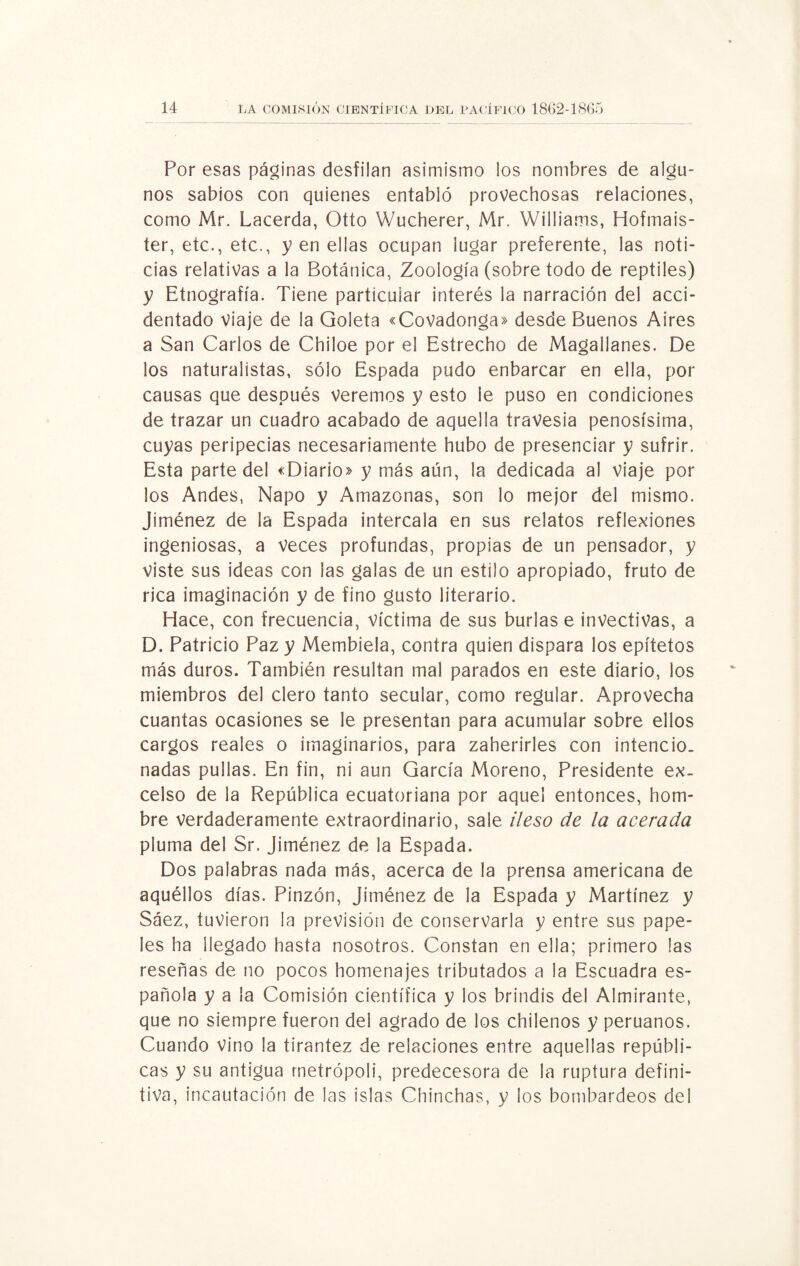 Por esas páginas desfilan asimismo los nombres de algu¬ nos sabios con quienes entabló provechosas relaciones, como Mr. Lacerda, Otto Wucherer, Mr. Williams, Hofmais- ter, etc., etc., yen ellas ocupan lugar preferente, las noti¬ cias relativas a la Botánica, Zoología (sobre todo de reptiles) y Etnografía. Tiene particular interés la narración del acci¬ dentado Viaje de la Goleta «CoVadonga» desde Buenos Aires a San Carlos de Chiloe por el Estrecho de Magallanes. De los naturalistas, sólo Espada pudo enbarcar en ella, por causas que después veremos y esto le puso en condiciones de trazar un cuadro acabado de aquella travesía penosísima, cuyas peripecias necesariamente hubo de presenciar y sufrir. Esta parte del «Diario» y más aún, la dedicada al viaje por los Andes, Ñapo y Amazonas, son lo mejor del mismo. Jiménez de la Espada intercala en sus relatos reflexiones ingeniosas, a veces profundas, propias de un pensador, y viste sus ideas con las galas de un estilo apropiado, fruto de rica imaginación y de fino gusto literario. Hace, con frecuencia, víctima de sus burlas e invectivas, a D. Patricio Paz y Membiela, contra quien dispara los epítetos más duros. También resultan mal parados en este diario, los miembros del clero tanto secular, como regular. Aprovecha cuantas ocasiones se le presentan para acumular sobre ellos cargos reales o imaginarios, para zaherirles con intencio¬ nadas pullas. En fin, ni aun García Moreno, Presidente ex¬ celso de la República ecuatoriana por aquel entonces, hom¬ bre verdaderamente extraordinario, sale ileso de la acerada pluma del Sr. Jiménez de la Espada. Dos palabras nada más, acerca de la prensa americana de aquéllos días. Pinzón, Jiménez de la Espada y Martínez y Sáez, tuvieron la previsión de conservarla y entre sus pape¬ les ha llegado hasta nosotros. Constan en ella; primero las reseñas de no pocos homenajes tributados a la Escuadra es¬ pañola y a la Comisión científica y los brindis del Almirante, que no siempre fueron del agrado de los chilenos y peruanos. Cuando vino la tirantez de relaciones entre aquellas repúbli¬ cas y su antigua metrópoli, predecesora de la ruptura defini¬ tiva, incautación de las islas Chinchas, y los bombardeos del