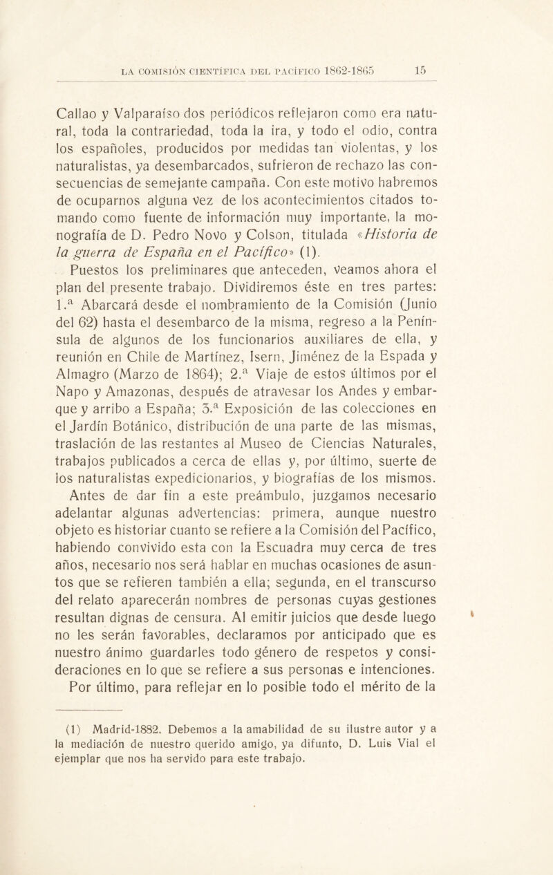 Callao y Valparaíso dos periódicos reflejaron como era natu¬ ral, toda la contrariedad, toda la ira, y todo el odio, contra los españoles, producidos por medidas tan violentas, y los naturalistas, ya desembarcados, sufrieron de rechazo las con¬ secuencias de semejante campaña. Con este motivo habremos de ocuparnos alguna vez de los acontecimientos citados to¬ mando como fuente de información muy importante, la mo¬ nografía de D. Pedro Novo y Colson, titulada «Historia de la guerra de España en el Pacífico» (1). Puestos los preliminares que anteceden, veamos ahora el plan del presente trabajo. Dividiremos éste en tres partes: 1.a Abarcará desde el nombramiento de la Comisión (Junio del 62) hasta el desembarco de la misma, regreso a la Penín¬ sula de algunos de los funcionarios auxiliares de ella, y reunión en Chile de Martínez, Isern, Jiménez de la Espada y Almagro (Marzo de 1864); 2.a Viaje de estos últimos por el Ñapo y Amazonas, después de atravesar los Andes y embar¬ que y arribo a España; 3.a Exposición de las colecciones en el Jardín Botánico, distribución de una parte de las mismas, traslación de las restantes al Museo de Ciencias Naturales, trabajos publicados a cerca de ellas y, por último, suerte de los naturalistas expedicionarios, y biografías de los mismos. Antes de dar fin a este preámbulo, juzgamos necesario adelantar algunas advertencias: primera, aunque nuestro objeto es historiar cuanto se refiere a la Comisión del Pacífico, habiendo convivido esta con la Escuadra muy cerca de tres años, necesario nos será hablar en muchas ocasiones de asun¬ tos que se refieren también a ella; segunda, en el transcurso del relato aparecerán nombres de personas cuyas gestiones resultan dignas de censura. Al emitir juicios que desde luego no les serán favorables, declaramos por anticipado que es nuestro ánimo guardarles todo género de respetos y consi¬ deraciones en lo que se refiere a sus personas e intenciones. Por último, para reflejar en lo posible todo el mérito de la (1) Madrid-1882. Debemos a la amabilidad de su ilustre autor y a la mediación de nuestro querido amigo, ya difunto, D. Luis Vial el ejemplar que nos ha servido para este trabajo.