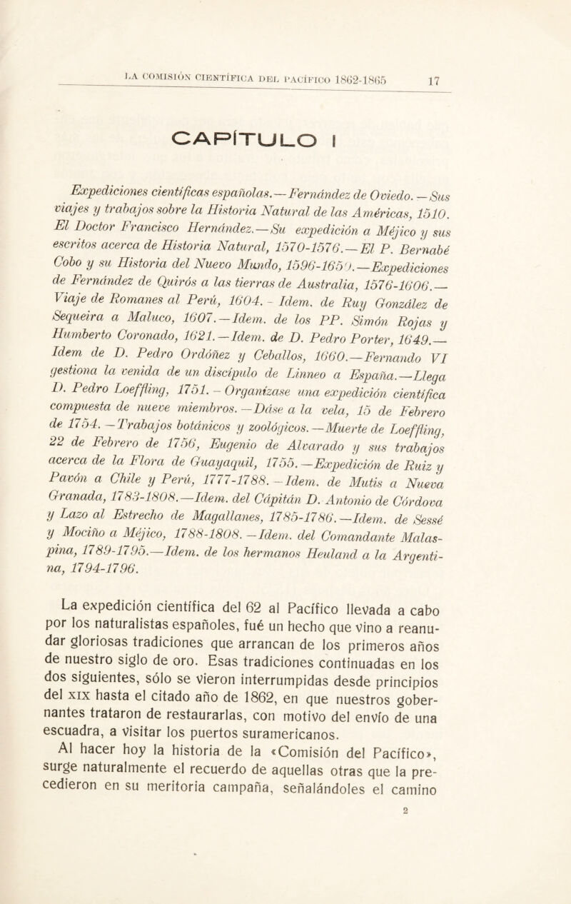 CAPÍTULO I Expediciones científicas españolas.—Fernández de Oviedo. —Sus viajes y trabajos sobre la Historia Natural de las Américas, 1510. El Doctor Francisco Hernández.—Su expedición a Méjico y sus escritos acerca de Historia Natural, 1570-1576. —El P. Bernabé Cobo y su Historia del Nuevo Mundo, 1596-1650.—Expediciones de Fernández de Quirós a las tierras de Australia, 1576-1606._ Viaje de Romanes al Perú, 1604. - Idem, de Ruy González de Sequeira a Maluco, 1607.-Idem, de los PP. Simón Rojas y Humberto Coronado, 1621.—Idem, de D. Pedro Porter, 1649.__ Idem de D. Pedro Ordóñez y Ceballos, 1660.—Fernando VI gestiona la venida de un discípulo de Linneo a España.—Llega D. Pedro Loeffling, 1751. - Organizase una expedición científica compuesta de nueve miembros. —Dáse a la vela, 15 de Febrero de 1754. — Trabajos botánicos y zoológicos.—Muerte de Loeffling, 22 de Febrero de 1756, Eugenio de Alvar ado y sus trabajos acerca de la Flora de Guayaquil, 1755.—Expedición de Ruiz y Pavón a Chile y Perú, 1777-1788.-Idem, de Mutis a Nueva Granada, 1783-1808.—Idem, del Cápitán D. Antonio de Córdova y Lazo al Estrecho de Magallayies, 1785-1786.—Idem, de Sessé y Mociño a Méjico, 1788-1808. -Idem, del Comandante Malas- pina, 1789-1795.—Idem, de los hermanos Heuland a la Argenti¬ na, 1794-1796. La expedición científica del 62 ai Pacífico llevada a cabo por los naturalistas españoles, fué un hecho que vino a reanu¬ dar gloriosas tradiciones que arrancan de los primeros años de nuestro siglo de oro. Esas tradiciones continuadas en los dos siguientes, sólo se vieron interrumpidas desde principios del xix hasta el citado año de 1862, en que nuestros gober¬ nantes trataron de restaurarlas, con motivo del envío de una escuadra, a visitar los puertos suramericanos. Al hacer hoy la historia de la «Comisión del Pacífico, surge naturalmente el recuerdo de aquellas otras que la pre¬ cedieron en su meritoria campaña, señalándoles el camino 2