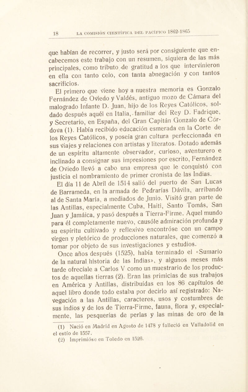 que habían de recorrer, y justo será por consiguiente que en¬ cabecemos este trabajo con un resumen, siquiera de las más principales, como tributo de gratitud a los que intervinieron en ella con tanto celo, con tanta abnegación y con tantos sacrificios. El primero que viene hoy a nuestra memoria es vjonzalo Fernández de Oviedo y Valdés, antiguo mozo de Cámara del malogrado Infante D. Juan, hijo de los Reyes Católicos, sol¬ dado después aquél en Italia,-familiar del Rey D. Fadrique, y Secretario, en España, del Gran Capitán Gonzalo de Cor- dova (1). Había recibido educación esmerada en la Corte de los Reyes Católicos, y poseía gran cultura perfeccionada en sus Viajes y relaciones con artistas y literatos. Dotado además de un espíritu altamente observador, curioso, aventurero e inclinado a consignar sus impresiones por escrito, Fernández de Oviedo llevó a cabo una empresa que le conquistó con justicia el nombramiento de primer cronista de las Indias. El día 11 de Abril de 1514 salió del puerto de San Lucas de Barrameda, en la armada de Pedrarías Dávila, arribando al de Santa María, a mediados de Junio. Visitó gran parte de las Antillas, especialmente Cuba, Haití, Santo Tomás, San Juan y Jamáica, y pasó después a Tierra-Firme. Aquel mundo para él completamente nuevo, causóle admiración profunda y su espíritu cultivado y reflexivo encontróse con un campo Virgen y pictórico de producciones naturales, que comenzó a tomar por objeto de sus investigaciones y estudios. Once años después (1525), había terminado el «Sumario de la natural historia de las Indias», y algunos meses más tarde ofrecíale a Carlos V como un muestrario de los produc¬ tos de aquellas tierras (2). Eran las primicias de sus trabajos en América y Antillas, distribuidas en ios 86 capítulos de aquel libro donde todo estaba por decirlo así registrado: Na¬ vegación a las Antillas, caracteres, usos y costumbres de sus indios y de los de Tierra-Firme, fauna, flora y, especial¬ mente, las pesquerías de perlas y las minas de oro de la (1) Nació en Madrid en Agosto de 1478 y falleció en Valladolid en el estío de 1557. (2) Imprimióse en Toledo en 1526.
