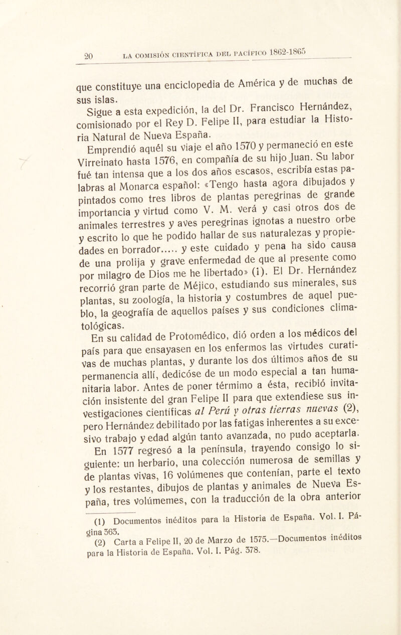 que constituye una enciclopedia de América y de muchas de sus islas. , ,, . , Sigue a esta expedición, la del Dr. Francisco Hernández, comisionado por el Rey D. Felipe II, para estudiar la Histo¬ ria Natural de Nueva España. Emprendió aquél su viaje el año 1570 y permaneció en este Virreinato hasta 1576, en compañía de su hijo Juan. Su labor fué tan intensa que a los dos años escasos, escribía estas pa¬ labras al Monarca español: «Tengo hasta agora dibujados y pintados como tres libros de plantas peregrinas de grande importancia y virtud como V. M. verá y casi otros dos de animales terrestres y aves peregrinas ignotas a nuestro orbe y escrito lo que he podido hallar de sus naturalezas y propie¬ dades en borrador.y este cuidado y pena ha sido causa de una prolija y grave enfermedad de que al presente como por milagro de Dios me he libertado» (1). El Dr. Hernández recorrió gran parte de Méjico, estudiando sus minerales, sus plantas, su zoología, la historia y costumbres de aquel pue¬ blo, la geografía de aquellos países y sus condiciones clima¬ tológicas. , ... . , En su calidad de Protomédico, dió orden a los médicos del país para que ensayasen en los enfermos las virtudes curati¬ vas de muchas plantas, y durante los dos últimos años de su permanencia allí, dedicóse de un modo especial a tan huma¬ nitaria labor. Antes de poner térmimo a ésta, recibió invita¬ ción insistente del gran Felipe II para que extendiese sus in¬ vestigaciones científicas al Perú y otras tierras nuevas (2), pero Hernández debilitado por las fatigas inherentes a su exce¬ sivo trabajo y edad algún tanto avanzada, no pudo aceptarla. En 1577 regresó a la península, trayendo consigo lo si¬ guiente: un herbario, una colección numerosa de semillas y de plantas vivas, 16 volúmenes que contenían, parte el texto y los restantes, dibujos de plantas y animales de Nueva Es¬ paña, tres volúmemes, con la traducción de la obra anterior (1) Documentos inéditos para la Historia de España. Vol. I. Pá- ° (2) Carta a Felipe II, 20 de Marzo de 1575.—Documentos inéditos para la Historia de España. Vol. I. Pá¿. 378.