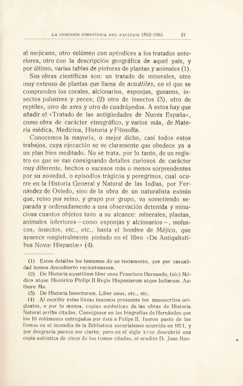 a! mejicano, otro Volumen con apéndices a los tratados ante¬ riores, otro con la descripción geográfica de aquel país, y por último, varias tablas de pinturas de plantas y animales (1). Sus obras científicas son: un tratado de minerales, otro muy extenso de plantas que llama de acuátiles, en el que se comprenden los corales, alcionarios, esponjas, gusanos, in¬ sectos palustres y peces; (2) otro de insectos (3), otro de reptiles, otro de aves y otro de cuadrúpedos. A estos hay que añadir el «Tratado de las antigüedades de Nueva España», como obra de carácter etnográfico, y Varios más, de Mate¬ ria médica, Medicina, Historia y Filosofía. Conocemos la mayoría, o mejor dicho, casi todos estos trabajos, cuya ejecución se ve claramente que obedece ya a un plan bien meditado. No se trata, por lo tanto, de un regis¬ tro en que se Van consignando detalles curiosos de carácter muy diferente, hechos o sucesos más o menos sorprendentes por su novedad, o episodios trágicos y peregrinos, cual ocu¬ rre en la Historia General y Natural de las Indias, por Fer¬ nández de Oviedo, sino de la obra de un naturalista eximio que, reino por reino, y grupo por grupo, Va sometiendo se¬ parada y ordenadamente a una observación detenida y minu¬ ciosa cuantos objetos tuvo a su alcance: minerales, plantas, animales inferiores—como esponjas y alcionarios — , molus¬ cos, insectos, etc., etc., hasta el hombre de Méjico, que aparece magistralmente pintado en el libro «De Antiquitati- bus Novae Híspanlas» (4). (1) Estos detalles los tomamos de un testamento, que por casuali¬ dad hemos descubierto recientemente. (2) De Historia aquatilium liber unus Francisco Hernando, (sic) Mé¬ dico atque Histórico Philipi II Regis Hispaniarum atque Indiarum. Au- thore Ms. (3) De Historia Insectorum. Liber unus, etc., etc. (4) Al escribir estas líneas tenemos presentes los manuscritos ori¬ ginales, o por lo menos, copias auténticas de las obras de Historia Natural arriba citadas. Consígnase en las biografías de Hernández que los 16 volúmenes entregados por éste a Felipe II, fueron pasto de las llamas en el incendio de la Biblioteca escurialense ocurrido en 1671, y por desgracia parece ser cierto; pero en el siglo xviii descubrió una copia auténtica de cinco de los tomos citados, el erudito D. Juan Bau-