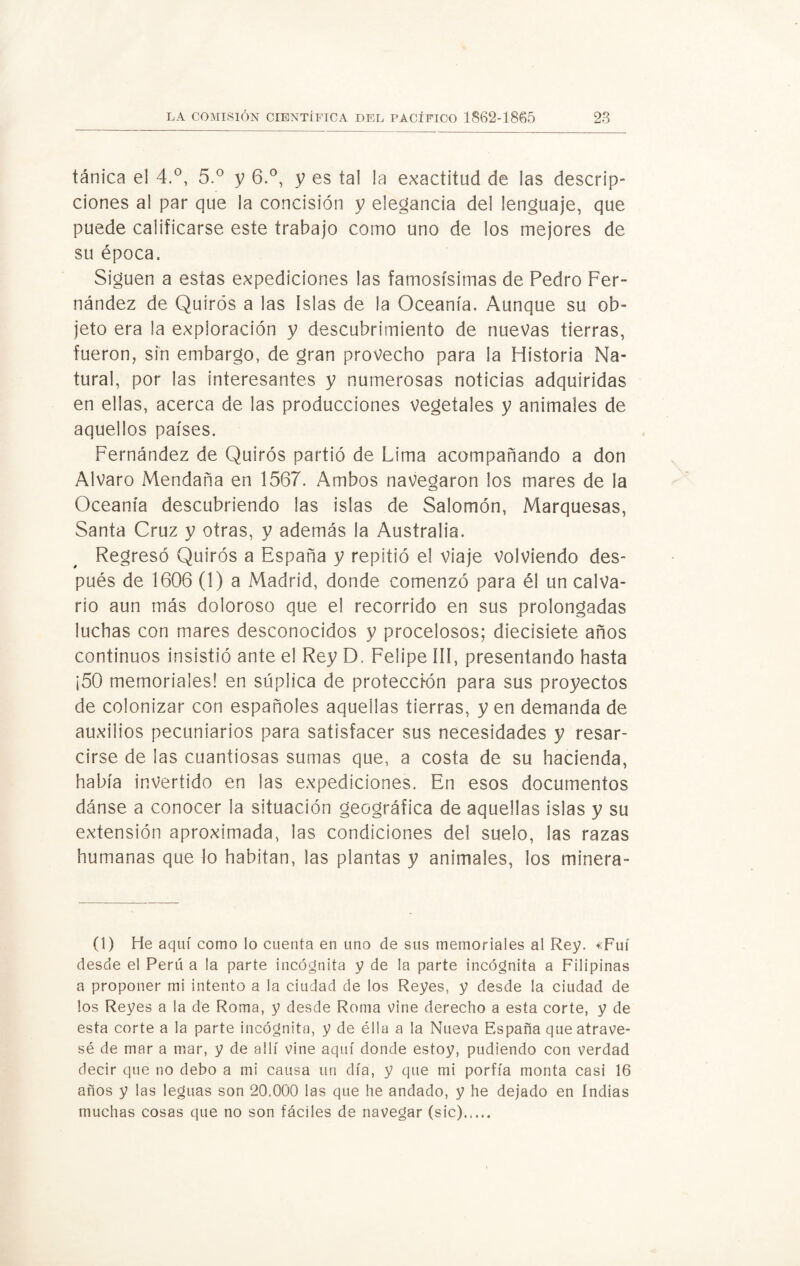 tánica el 4.°, 5.° y 6.°, y es tal la exactitud de las descrip¬ ciones al par que la concisión y elegancia del lenguaje, que puede calificarse este trabajo como uno de los mejores de su época. Siguen a estas expediciones las famosísimas de Pedro Fer¬ nández de Quirós a las Islas de la Oceanía. Aunque su ob¬ jeto era la exploración y descubrimiento de nuevas tierras, fueron, sin embargo, de gran provecho para la Historia Na¬ tural, por las interesantes y numerosas noticias adquiridas en ellas, acerca de las producciones vegetales y animales de aquellos países. Fernández de Quirós partió de Lima acompañando a don Alvaro Mendaña en 1567. Ambos navegaron los mares de la Oceanía descubriendo las islas de Salomón, Marquesas, Santa Cruz y otras, y además la Australia. Regresó Quirós a España y repitió el viaje volviendo des¬ pués de 1606 (1) a Madrid, donde comenzó para él un calva¬ rio aun más doloroso que el recorrido en sus prolongadas luchas con mares desconocidos y procelosos; diecisiete años continuos insistió ante el Rey D. Felipe III, presentando hasta ¡50 memoriales! en súplica de protección para sus proyectos de colonizar con españoles aquellas tierras, yen demanda de auxilios pecuniarios para satisfacer sus necesidades y resar¬ cirse de las cuantiosas sumas que, a costa de su hacienda, había invertido en las expediciones. En esos documentos dánse a conocer la situación geográfica de aquellas islas y su extensión aproximada, las condiciones del suelo, las razas humanas que lo habitan, las plantas y animales, los minera- (1) He aquí como lo cuenta en uno de sus memoriales al Rey. «Fui desde el Perú a la parte incógnita y de la parte incógnita a Filipinas a proponer mi intento a la ciudad de los Reyes, y desde la ciudad de los Reyes a la de Roma, y desde Roma vine derecho a esta corte, y de esta corte a la parte incógnita, y de élla a la Nueva España que atrave¬ sé de mar a mar, y de allí vine aquí donde estoy, pudiendo con verdad decir que no debo a mi causa un día, y que mi porfía monta casi 16 años y las leguas son 20.000 las que he andado, y he dejado en Indias muchas cosas que no son fáciles de navegar (sic).