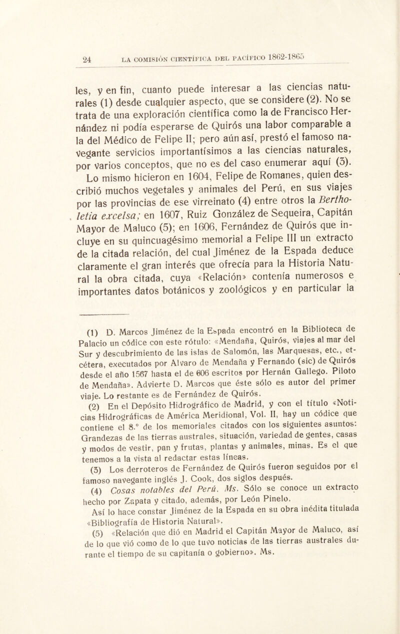 les, y en fin, cuanto puede interesar a las ciencias natu¬ rales (1) desde cualquier aspecto, que se considere (2). No se trata de una exploración científica como ia de Francisco Her¬ nández ni podía esperarse de Quirós una labor comparable a la del Médico de Felipe II; pero aún así, prestó el famoso na¬ vegante servicios importantísimos a las ciencias naturales, por varios conceptos, que no es del caso enumerar aquí (5). Lo mismo hicieron en 1604, Felipe de Romanes, quien des¬ cribió muchos vegetales y animales del Perú, en sus Viajes por las provincias de ese virreinato (4) entre otros la Bertho- letia excelsa; en 1607, Ruiz González de Sequeira, Capitán Mayor de Maluco (5); en 1606, Fernández de Quirós que in¬ cluye en su quincuagésimo memorial a Felipe III un extracto de la citada relación, del cual Jiménez de la Espada deduce claramente el gran interés que ofrecía para la Historia Natu¬ ral la obra citada, cuya «Relación» contenía numerosos e importantes datos botánicos y zoológicos y en particular la (1) D. Marcos Jiménez de ¡a Espada encontró en la Biblioteca de Palacio un códice con este rótulo: «Mendaña, Quirós, viajes al mar del Sur y descubrimiento de las islas de Salomón, las Marquesas, etc., et¬ cétera, executados por Alvaro de Mendaña y Fernando (sic) de Quirós desde el año 1567 hasta el de 606 escritos por Hernán Gallego. Piloto de Mendaña». Advierte D. Marcos que éste sólo es autor del primer viaje. Lo restante es de Fernández de Quirós. (2) En el Depósito Hidrográfico de Madrid, y con el título «Noti¬ cias Hidrográficas de América Meridional, Vol. II, hay un códice que contiene el 8.° de los memoriales citados con los siguientes asuntos: Grandezas de las tierras australes, situación, variedad de gentes, casas y modos de vestir, pan y frutas, plantas y animales, minas. Es el que tenemos a la vísta al redactar estas líneas. (5) Los derroteros de Fernández de Quirós fueron seguidos por el famoso navegante inglés J. Cook, dos siglos después. (4) Cosas notables del Perú. Ms. Sólo se conoce un extracto hecho por Zapata y citado, además, por León Pinelo. Así lo hace constar Jiménez de la Espada en su obra inédita titulada «Bibliografía de Historia Natural». (5) «Relación que dió en Madrid el Capitán Mayor de Maluco, así de lo que vió como de lo que tutfo noticias de las tierras australes du¬ rante el tiempo de su capitanía o gobierno». Ms.