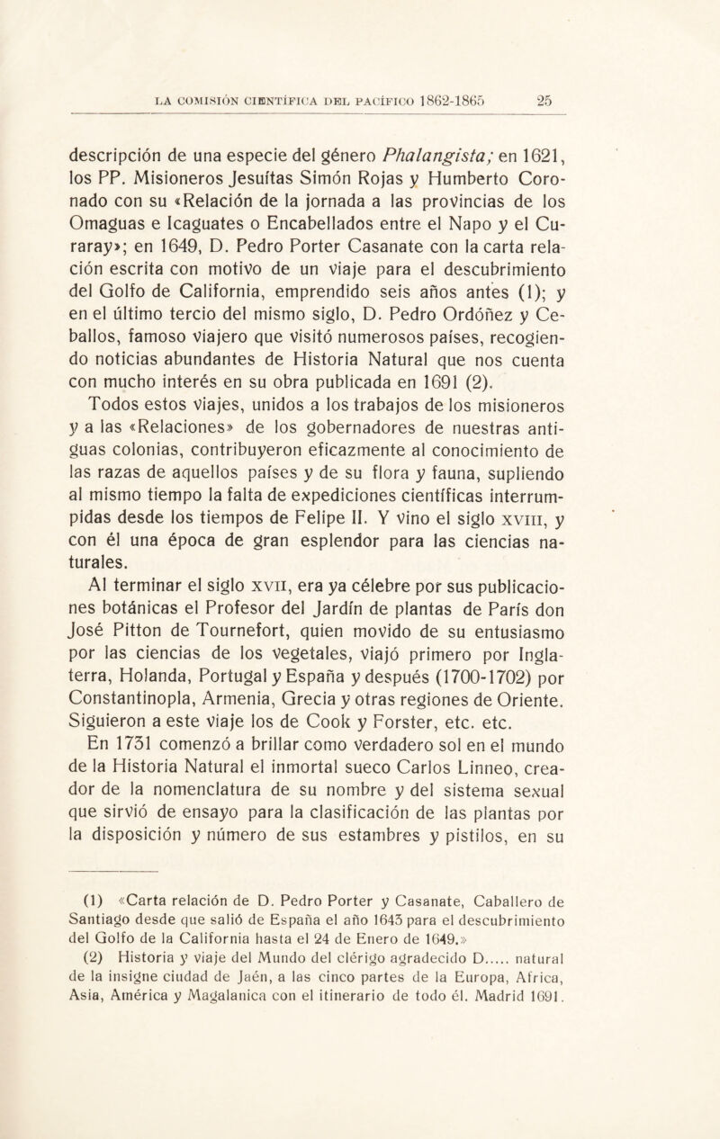 descripción de una especie del género Phalangista; en 1621, los PP. Misioneros Jesuítas Simón Rojas y Humberto Coro¬ nado con su «Relación de la jornada a las provincias de los Omaguas e Icaguates o Encabellados entre el Ñapo y el Cu- raray»; en 1649, D. Pedro Porter Casanate con la carta rela¬ ción escrita con motivo de un viaje para el descubrimiento del Golfo de California, emprendido seis años antes (1); y en el último tercio del mismo siglo, D. Pedro Ordóñez y Ce¬ bados, famoso viajero que visitó numerosos países, recogien¬ do noticias abundantes de Historia Natural que nos cuenta con mucho interés en su obra publicada en 1691 (2). Todos estos Viajes, unidos a los trabajos de los misioneros y a las «Relaciones» de los gobernadores de nuestras anti¬ guas colonias, contribuyeron eficazmente al conocimiento de las razas de aquellos países y de su flora y fauna, supliendo al mismo tiempo la falta de expediciones científicas interrum¬ pidas desde los tiempos de Felipe II. Y vino el siglo xvm, y con él una época de gran esplendor para las ciencias na¬ turales. Al terminar el siglo xvii, era ya célebre por sus publicacio¬ nes botánicas el Profesor del Jardín de plantas de París don José Pitton de Tournefort, quien movido de su entusiasmo por las ciencias de los vegetales, viajó primero por Ingla¬ terra, Holanda, Portugal y España y después (1700-1702) por Constantinopla, Armenia, Grecia y otras regiones de Oriente. Siguieron a este viaje los de Cook y Forster, etc. etc. En 1731 comenzó a brillar como verdadero sol en el mundo de la Historia Natural el inmortal sueco Carlos Linneo, crea¬ dor de la nomenclatura de su nombre y del sistema sexual que sirvió de ensayo para la clasificación de las plantas por la disposición y número de sus estambres y pistilos, en su (1) «Carta relación de D. Pedro Porter y Casanate, Caballero de Santiago desde que salió de España el año 1643 para el descubrimiento del Golfo de la California hasta el 24 de Enero de 1649.» (2) Historia y viaje del Mundo del clérigo agradecido D. natural de la insigne ciudad de Jaén, a las cinco partes de la Europa, Africa, Asia, América y Magalatiica con el itinerario de todo él. Madrid 1691.