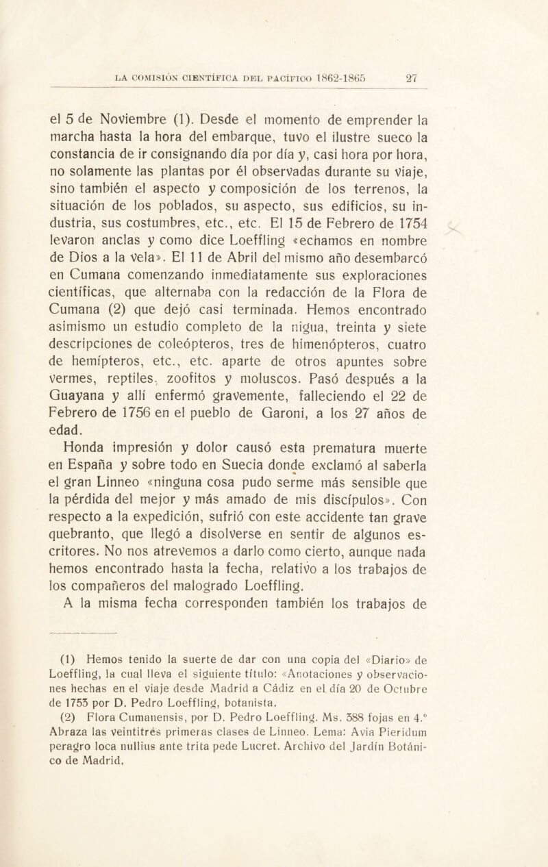 el 5 de Noviembre (1). Desde el momento de emprender la marcha hasta la hora del embarque, tuvo el ilustre sueco la constancia de ir consignando día por día y, casi hora por hora, no solamente las plantas por él observadas durante su viaje, sino también el aspecto y composición de los terrenos, la situación de los poblados, su aspecto, sus edificios, su in¬ dustria, sus costumbres, etc., etc. El 15 de Febrero de 1754 levaron anclas y como dice Loeffling «echamos en nombre de Dios a la vela». El 11 de Abril del mismo año desembarcó en Cumana comenzando inmediatamente sus exploraciones científicas, que alternaba con la redacción de la Flora de Cumana (2) que dejó casi terminada. Hemos encontrado asimismo un estudio completo de la nigua, treinta y siete descripciones de coleópteros, tres de himenópteros, cuatro de hemípteros, etc., etc. aparte de otros apuntes sobre vermes, reptiles, zoofitos y moluscos. Pasó después a la Guayana y allí enfermó gravemente, falleciendo el 22 de Febrero de 1756 en el pueblo de Garoni, a los 27 años de edad. Honda impresión y dolor causó esta prematura muerte en España y sobre todo en Suecia donde exclamó al saberla ♦ el gran Linneo «ninguna cosa pudo serme más sensible que la pérdida del mejor y más amado de mis discípulos». Con respecto a la expedición, sufrió con este accidente tan grave quebranto, que llegó a disolverse en sentir de algunos es¬ critores. No nos atrevemos a darlo como cierto, aunque nada hemos encontrado hasta la fecha, relativo a los trabajos de los compañeros del malogrado Loeffling. A la misma fecha corresponden también los trabajos de (1) Hemos tenido la suerte de dar con una copia del «Diario» de Loeffling, la cual lleva el siguiente título: «Anotaciones y observacio¬ nes hechas en el viaje desde Madrid a Cádiz en el día 20 de Octubre de 1755 por D. Pedro Loeffling, botanista. (2) Flora Cumanensis, por D. Pedro Loeffling. Ms. 588 fojas en 4.° Abraza las veintitrés primeras clases de Linneo. Lema: Avia Pieridum peragro loca nullius ante trita pede Lucret. Archivo del Jardín Botáni¬ co de Madrid,