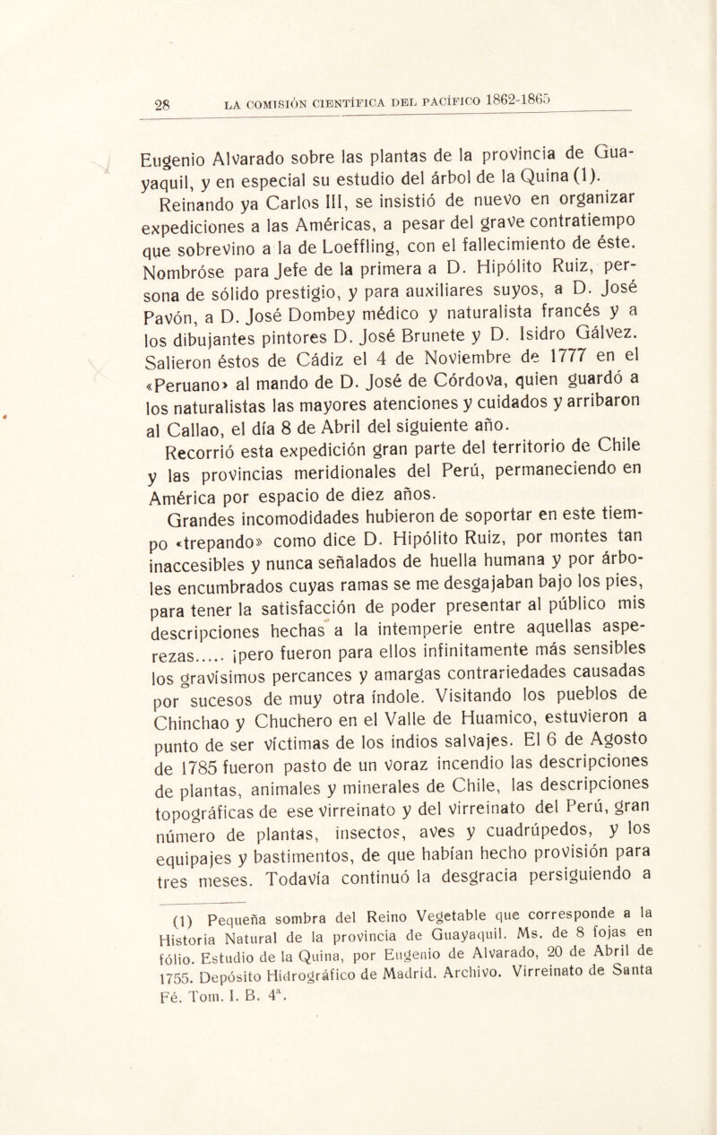Eugenio Alvarado sobre las plantas de la provincia de Gua¬ yaquil, y en especial su estudio del árbol de la Quina (1). Reinando ya Carlos ÍÍI, se insistió de nuevo en organizar expediciones a las Américas, a pesar del grave contratiempo que sobrevino a la de Loefíling, con el fallecimiento de éste. Nombróse para Jefe de la primera a D. Hipólito Ruiz, per¬ sona de sólido prestigio, y para auxiliares suyos, a D. José Pavón, a D. José Dombey médico y naturalista francés y a los dibujantes pintores D. José Brúñete y D. Isidro Gálvez. Salieron éstos de Cádiz el 4 de Noviembre de 1777 en el «Peruano> al mando de D. José de Córdova, quien guardó a los naturalistas las mayores atenciones y cuidados y arribaron al Callao, el día 8 de Abril dei siguiente año. Recorrió esta expedición gran parte del territorio de Chile y las provincias meridionales del Perú, permaneciendo en América por espacio de diez años. Grandes incomodidades hubieron de soportar en este tiem¬ po «trepando» como dice D. Hipólito Ruiz, por montes tan inaccesibles y nunca señalados de huella humana y por árbo¬ les encumbrados cuyas ramas se me desgajaban bajo los pies, para tener la satisfacción de poder presentar al público mis descripciones hechas a la intemperie entre aquellas aspe¬ rezas. ¡pero fueron para ellos infinitamente más sensibles los gravísimos percances y amargas contrariedades causadas por sucesos de muy otra índole. Visitando los pueblos de Chinchao y Chuchero en el Valle de Huamico, estuvieron a punto de ser víctimas de los indios salvajes. El 6 de Agosto de 1785 fueron pasto de un voraz incendio las descripciones de plantas, animales y minerales de Chile, las descripciones topográficas de ese Virreinato y del virreinato del F erú, gran número de plantas, insectos, aves y cuadrúpedos^ y los equipajes y bastimentos, de que habían hecho provisión para tres meses. Todavía continuó la desgracia persiguiendo a (1) Pequeña sombra del Reino Vegetable que corresponde a la Historia Natural de la provincia de Guayaquil. Ms. de 8 fojas en folio. Estudio de la Quina, por Eugenio de Alvarado, 20 de Abril de 1755. Depósito Hidrográfico de Madrid. Archivo. Virreinato de Santa Fé. Tom. I. B. 4a.