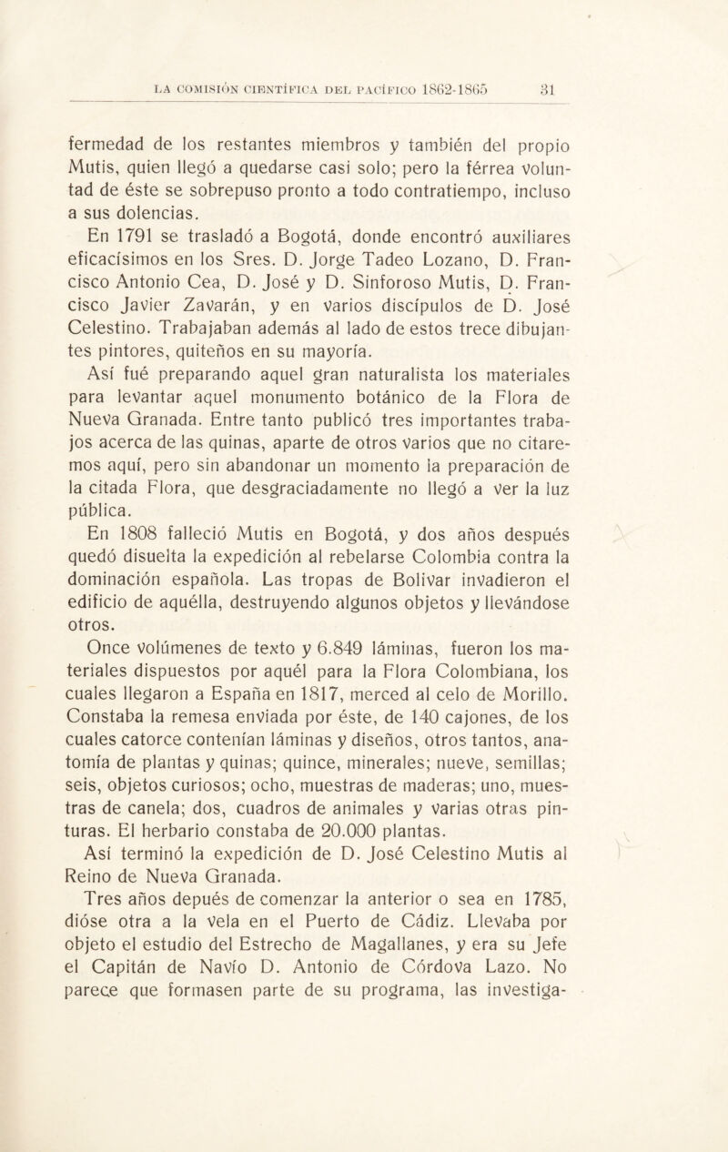 fermedad de los restantes miembros y también del propio Mutis, quien llegó a quedarse casi solo; pero la férrea volun¬ tad de éste se sobrepuso pronto a todo contratiempo, incluso a sus dolencias. En 1791 se trasladó a Bogotá, donde encontró auxiliares eficacísimos en los Sres. D. Jorge Tadeo Lozano, D. Fran¬ cisco Antonio Cea, D. José y D. Sinforoso Mutis, D. Fran¬ cisco Javier ZaVarán, y en Varios discípulos de D. José Celestino. Trabajaban además al lado de estos trece dibujan¬ tes pintores, quiteños en su mayoría. Así fué preparando aquel gran naturalista los materiales para levantar aquel monumento botánico de la Flora de Nueva Granada. Entre tanto publicó tres importantes traba¬ jos acerca de las quinas, aparte de otros Varios que no citare¬ mos aquí, pero sin abandonar un momento la preparación de la citada Flora, que desgraciadamente no llegó a ver la luz pública. En 1808 falleció Mutis en Bogotá, y dos años después quedó disuelta la expedición al rebelarse Colombia contra la dominación española. Las tropas de Bolívar invadieron el edificio de aquélla, destruyendo algunos objetos y llevándose otros. Once volúmenes de texto y 6.849 láminas, fueron los ma¬ teriales dispuestos por aquél para la Flora Colombiana, los cuales llegaron a España en 1817, merced al celo de Morillo. Constaba la remesa enviada por éste, de 140 cajones, de los cuales catorce contenían láminas y diseños, otros tantos, ana¬ tomía de plantas y quinas; quince, minerales; nueve, semillas; seis, objetos curiosos; ocho, muestras de maderas; uno, mues¬ tras de canela; dos, cuadros de animales y varias otras pin¬ turas. El herbario constaba de 20.000 plantas. Así terminó la expedición de D. José Celestino Mutis al Reino de Nueva Granada. Tres años depués de comenzar la anterior o sea en 1785, dióse otra a la Vela en el Puerto de Cádiz. Llevaba por objeto el estudio del Estrecho de Magallanes, y era su Jefe el Capitán de Navio D. Antonio de Córdova Lazo. No parece que formasen parte de su programa, las investiga-
