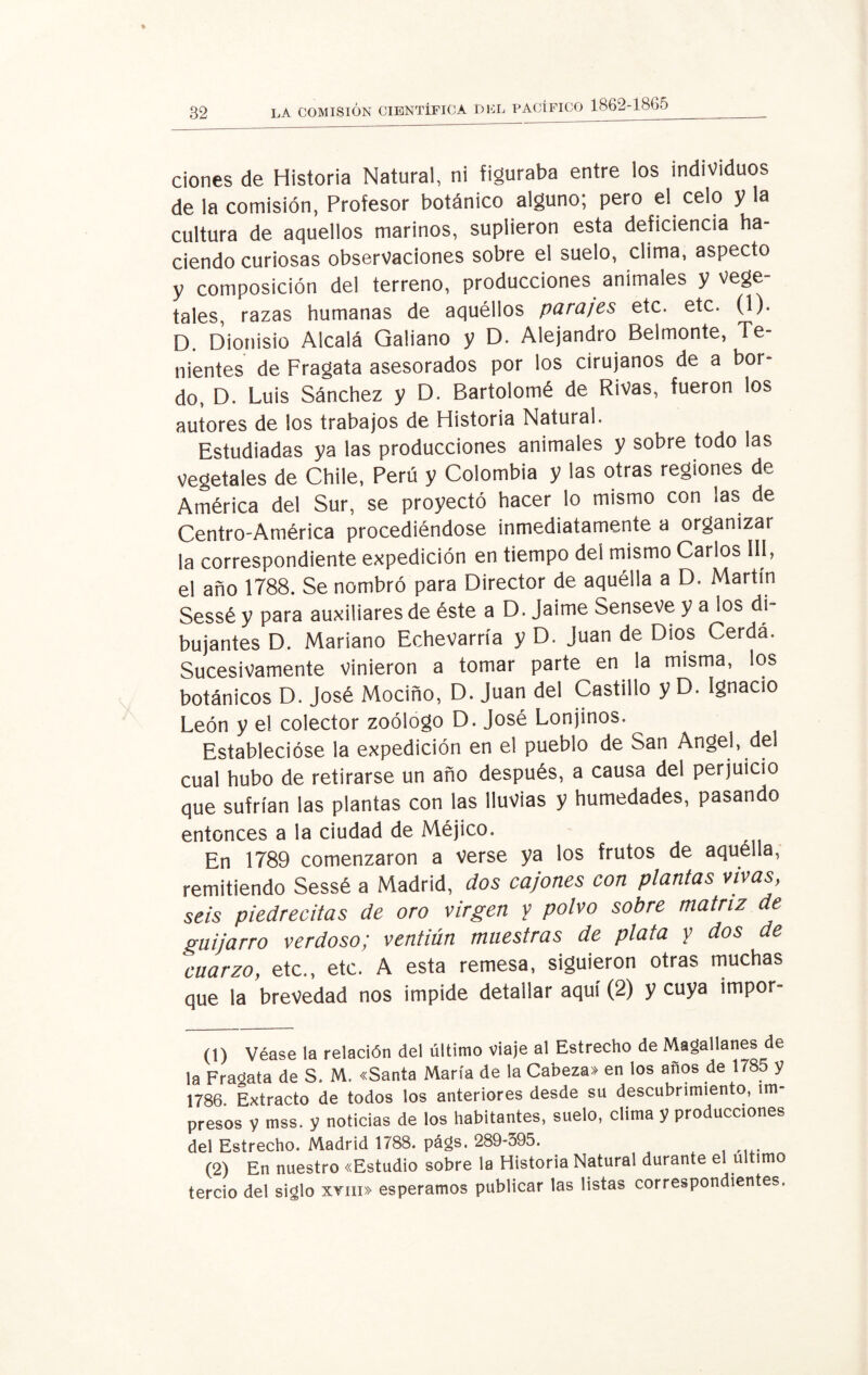 ciones de Historia Natural, ni figuraba entre los individuos de la comisión, Profesor botánico alguno; pero el celo y la cultura de aquellos marinos, suplieron esta deficiencia ha¬ ciendo curiosas observaciones sobre ei suelo, clima, aspecto y composición del terreno, producciones animales y vege¬ tales, razas humanas de aquéllos parajes etc. etc. (1). D. Dionisio Alcalá Qaliano y D. Alejandro Belmonte, Te¬ nientes de Fragata asesorados por los cirujanos de a bor¬ do, D. Luis Sánchez y D. Bartolomé de Rivas, fueron los autores de los trabajos de Historia Natural. Estudiadas ya las producciones animales y sobre todo las vegetales de Chile, Perú y Colombia y las otras regiones de América del Sur, se proyectó hacer lo mismo con las de Centro-América procediéndose inmediatamente a organizar la correspondiente expedición en tiempo deí mismo Carlos III, el año 1788. Se nombró para Director de aquélla a D. Martín Sessé y para auxiliares de éste a D. Jaime Senseve y a los di¬ bujantes D. Mariano Echevarría y D. Juan de Dios Cerda. Sucesivamente vinieron a tomar parte en la misma, los botánicos D. José Mociño, D. Juan del Castillo y D. Ignacio León y el colector zoólogo D. José Lonjinos. Establecióse la expedición en el pueblo de San Angel, del cual hubo de retirarse un año después, a causa del perjuicio que sufrían las plantas con las lluvias y humedades, pasando entonces a la ciudad de Méjico. En 1789 comenzaron a verse ya los frutos de aquélla, remitiendo Sessé a Madrid, dos cajones con plantas vivas, seis piedrecitas de oro virgen y polvo sobre matriz de guijarro verdoso; ventiún muestras de plata y dos de cuarzo, etc., etc. A esta remesa, siguieron otras muchas que la brevedad nos impide detallar aquí (2) y cuya impor- (1) Véase la relación del último viaje al Estrecho de Magallanes de la Fragata de S. M. «Santa María de la Cabeza» en los años de 1785 y 1786. Extracto de todos los anteriores desde su descubrimiento, im¬ presos y mss. y noticias de los habitantes, suelo, clima y producciones del Estrecho. Madrid 1788. págs. 289-395. (2) En nuestro «Estudio sobre la Historia Natural durante el ultimo tercio del siglo xvni» esperamos publicar las listas correspondientes.