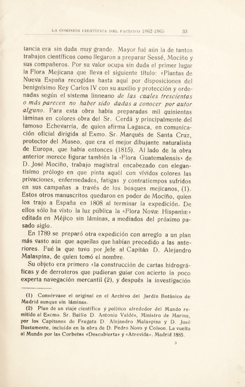tanda era sin duda muy grande. Mayor fué aun ia de tantos trabajos científicos como llegaron a preparar Sessé, Mociño y sus compañeros. Por su Valor ocupa sin duda el primer lugar la Flora Mejicana que lleva el siguiente título: «Plantas de Nueva España recogidas hasta aquí por disposiciones de! benignísimo Rey Carlos IV con su auxilio y protección y orde¬ nadas según el sistema ¡inneano de las cuales trescientas o más parecen no haber sido dadas a conocer por autor alguno. Para esta obra había preparadas mil quinientas láminas en colores obra del Sr. Cerda y principalmente del famoso Echevarría, de quien afirma Lagasca, en comunica¬ ción oficia! dirigida al Exmo. Sr. Marqués de Santa Cruz, protector del Museo, que era el mejor dibujante naturalista de Europa, que había entonces (1815). Al lado de ia obra anterior merece figurar también la «Flora Guatemalensis» de D. José Mociño, trabajo magistral encabezado con elegan¬ tísimo prólogo en que pinta aquél con vividos colores las privaciones, enfermedades, fatigas y contratiempos sufridos en sus campañas a través de los bosques mejicanos, (1). Estos otros manuscritos quedaron en poder de Mociño, quien los trajo a España en 1808 al terminar la expedición. De ellos sólo ha visto la luz pública la «Flora Novge Hispanise» editada en Méjico sin láminas, a mediados del próximo pa¬ sado siglo. En 1789 se preparó otra expedición con arreglo a un plan más Vasto aún que aquellas que habían precedido a las ante¬ riores. Fué la que tuvo por Jefe al Capitán D. Alejandro Malaspina, de quien tomó el nombre. Su objeto era primero «la construcción de cartas hidrográ¬ ficas y de derroteros que pudieran guiar con acierto la poco experta navegación mercantil (2), y después la investigación (1) Consérvase el original en el Archivo del Jardín Botánico de Madrid aunque sin láminas. (2) Plan de un viaje científico y político alrededor del Mundo re¬ mitido al Excmo. Sr. Bailío D. Antonio Valdés, Ministro de Marina, por los Capitanes de Fragata D. Alejandro Malaspina y D. José Bustamente, incluido en la obra de D. Pedro Novo y Colson. La vuelta al Mundo por las Corbetas «Descubierta» y «Atrevida». Madrid 1885.