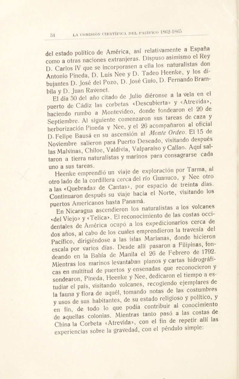 84 del estado político de América, así relativamente Esp como a otras naciones extranjeras. Dispuso asimismo el R y D Carlos IV que se incorporasen a ella los naturalistas Antonio Pineda, D. Luis Nee y D. Tadeo Heenke, y los di¬ bujantes D. José del Pozo, D. José Guío, D. Fernando Bram- bila v D. Juan RaVeneí. , El día 50 del año citado de Julio diéronse a la vela en el puerto de Cádiz las corbetas .Descubierta» y «Atrevida» haciendo rumbo a Montevideo, donde fondearon e. 20 de Septiembre. Ai siguiente comenzaron sus tareas de caz y herborización Pineda y Nee, y el 26 acompañaron al oficie! D. Felipe Bausá en su ascensión al Monte Ordec>. El Noviembre salieron para Puerto Deseado, visitando después las Malvinas, Chiloe, Valdivia, Valparaíso y Callao. Aqui s taron a tierra naturalistas y marinos para consagrarse ca uno a sus tareas. .. ^ « Heenke emprendió un viaje de exploración por 1 arma, a¡ otro lado de la cordillera cerca del río Guanuco, y Nee otro a las «Quebradas de Cantas», por espacio de treinta días Continuaron después su Viaje hacia el Noite, Visi an puertos Americanos hasta Panamá. En Nicaragua ascendieron los naturalistas a los vo cañe «dei Viejo» y «Telica». El reconocimiento de las costas oca- dentales de América ocupó a los expedicionarios cerca de dos años, al cabo de los cuales emprendieron la travesía del Pacífico, dirigiéndose a las islas Marianas, donde hicieron escala por varios días. Desde allí pasaron a Filipinas fon¬ deando en la Bahía de Manila el 26 de FeFrer? de Mientras los marinos levantaban planos y cartas mdrografi cas en multitud de puertos y ensenadas que reconocieron y sondearon, Pineda, Heenke y Nee, dedicaron el tiempo a tudiar el país, Visitando volcanes, recogiendo ejemplares de lalauna y flor, de aquél, tomando notas de las costumbres y usos de sus habitantes, de su estado religioso y político, y en fin, de todo lo que podía contribuir al conocimiento de aquellas colonias. Mientras tanto pasó a las costas de Chínala Corbeta «Atrevida», con el fin de repetir a experiencias sobre la gravedad, con el péndulo simple: