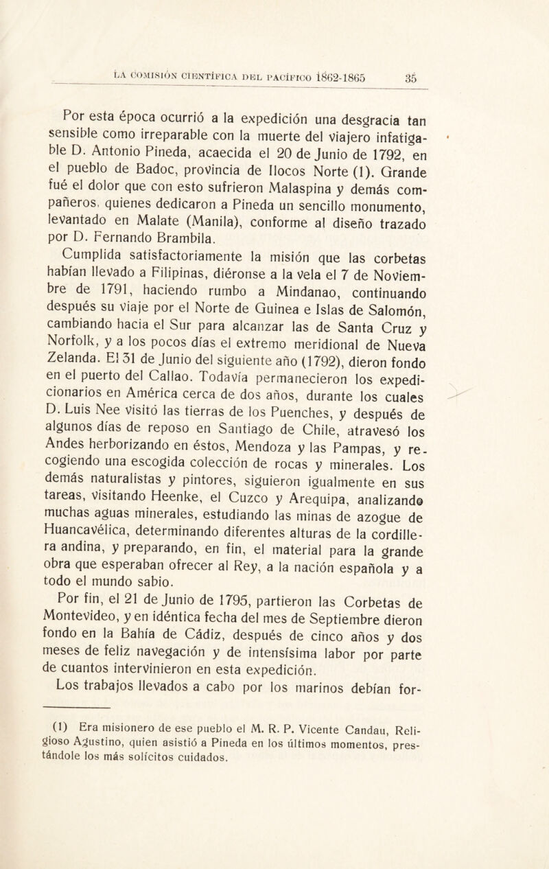 Por esta época ocurrió a la expedición una desgracia tan sensible como irreparable con la muerte del viajero infatiga¬ ble D. Antonio Pineda, acaecida el 20 de Junio de 1792, en el pueblo de Badoc, provincia de llocos Norte (1). Grande fué el dolor que con esto sufrieron Malaspina y demás com¬ pañeros, quienes dedicaron a Pineda un sencillo monumento, levantado en Malate (Manila), conforme al diseño trazado por D. Fernando Brambila. Cumplida satisfactoriamente la misión que las corbetas habían llevado a Filipinas, diéronse a la vela el 7 de Noviem¬ bre de 1791, haciendo rumbo a Mindanao, continuando después su viaje por el Norte de Guinea e Islas de Salomón, cambiando hacia el Sur para alcanzar las de Santa Cruz y Norfolk, y a los pocos días el extremo meridional de Nueva Zelanda. El 31 de Junio del siguiente año (1792), dieron fondo en el puerto del Callao. Todavía permanecieron los expedi¬ cionarios en América cerca de dos años, durante los cuales D. Luis Nee visitó las tierras de los Puenches, y después de algunos días de reposo en Santiago de Chile, atravesó los Andes herborizando en éstos, Mendoza y las Pampas, y re¬ cogiendo una escogida colección de rocas y minerales. Los demás naturalistas y pintores, siguieron igualmente en sus tareas, visitando Fíeenke, el Cuzco y Arequipa, analizando muchas aguas minerales, estudiando las minas de azogue de Fluancavélica, determinando diferentes alturas de la cordille¬ ra andina, y preparando, en fin, el material para la grande obra que esperaban ofrecer al Rey, a la nación española y a todo el mundo sabio. Por fin, el 21 de Junio de 1795, partieron las Corbetas de Montevideo, y en idéntica fecha del mes de Septiembre dieron fondo en la Bahía de Cádiz, después de cinco años y dos meses de feliz navegación y de intensísima labor por parte de cuantos intervinieron en esta expedición. Los trabajos llevados a cabo por los marinos debían for- (1) Era misionero de ese pueblo el M. R. P. Vicente Candau, Reli¬ gioso Agustino, quien asistió a Pineda en los últimos momentos, pres¬ tándole los más solícitos cuidados.