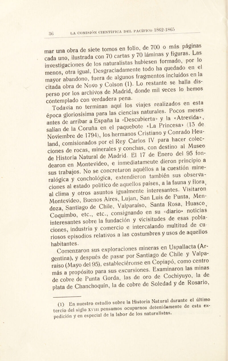 m., una oh. de siete tontos en folio de 70Cl o .utos. pd8iñas rada uno ilustrada con 70 cartas y 70 laminas y figuras. Las investigaciones de los naturalistas hubiesen formado por o menos otra igual. Desgraciadamente todo ha quedado en e mayor abandono, fuera de algunos fragmentos incluidos.en la Htada obra de Novo y Colson (1). Lo restante se halla dis¬ perso por los archivos de Madrid, donde mil Veces lo hemos contemplado con verdadera pena. Todavía no terminan aquí los Via)es realizados en esta época gloriosísima para las ciencias naturales. Pocos mese antes de arribar a España la «Descubierta» y la salían de la Coruña en el paquebote «La Princesa» (1 Noviembre de 1794), los hermanos Cristiano y Conrado Heu- land, comisionados por el Rey Carlos IV para hacer colec¬ ciones de rocas, minerales y conchas, con destino al Museo de Historia Natural de Madrid. El 17 de Enero e ° dearon en Montevideo, e inmediatameute dieron principio a sus trabajos. No se concretaron aquéllos a la cuestión mine¬ ralógica y conchológica, extendieron también sus observa dones a! estado político de aquellos países, a la fauna y lora al clima y otros asuntos igualmente interesantes. Visitaro Montevideo, Buenos Aires, Lujan, San Luis de Punta, Men¬ doza Santiago de Chile, Valparaíso, Santa Rosa, Hueseo Coquimbo etc., etc., consignando en su «diario» noticia interesantes sobre la fundación y vicisitudes de esas pobla¬ ciones, industria y comercio e intercalando multitud e cm riosos episodios relativos a las costumbres y usos de aquellos '^Comenzaron sus exploraciones mineras en UspaHacta (Ar¬ gentina), y después de pasar por Santiago de Cb'le y Valp raíso (Mayo del 95), estableciéronse en Copiapo, como cent más a propósito para sus excursiones. Examinaron las minas “cotoe de Punto Gordo, tos de oro de Cochino, la de plata de Chanchoquín, la de cobre de Soledad y de Rosario, (O En nuestro estudio sobre la Historia Natural durante el ul tercio del siglo xvin pensamos ocuparnos detenidamente e es a pedición y en especial de la labor de los naturalistas.