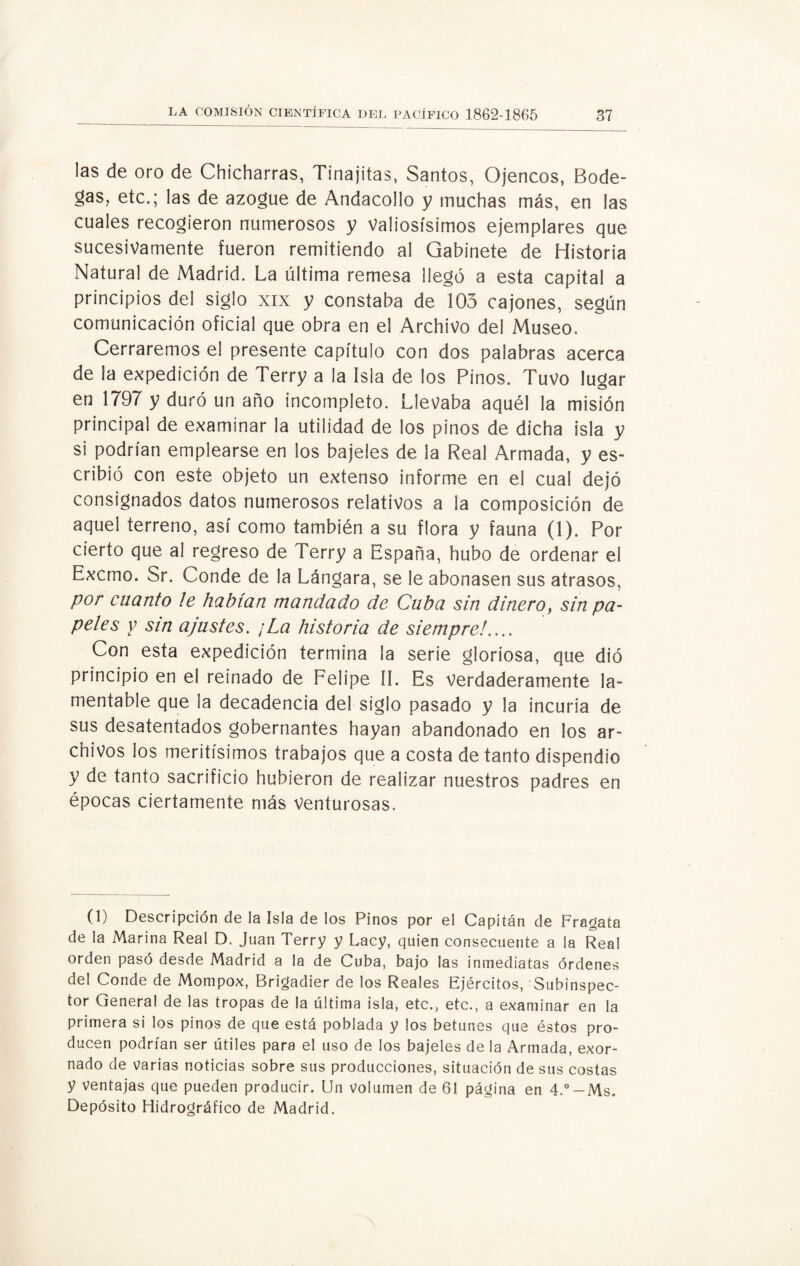 las de oro de Chicharras, Tinajitas, Santos, Ojencos, Bode¬ gas, etc.; las de azogue de Andacollo y muchas más, en las cuales recogieron numerosos y Valiosísimos ejemplares que sucesivamente fueron remitiendo al Gabinete de Historia Natural de Madrid. La última remesa llegó a esta capital a principios del siglo xix y constaba de 103 cajones, según comunicación oficial que obra en el Archivo del Museo. Cerraremos el presente capítulo con dos palabras acerca de ¡a expedición de Terry a la Isla de los Pinos. Tuvo lugar en 1797 y duró un año incompleto. Llevaba aquél la misión principal de examinar la utilidad de los pinos de dicha isla y si podrían emplearse en los bajeles de la Real Armada, y es¬ cribió con este objeto un extenso informe en el cual dejó consignados datos numerosos relativos a la composición de aquel terreno, así como también a su flora y fauna (1). Por cierto que al regreso de Terry a España, hubo de ordenar el Excmo. Sr. Conde de la Lángara, se le abonasen sus atrasos, por cuanto le habían mandado de Cuba sin dinero, sin pa¬ peles y sin ajustes. ¡La historia de siempre!.... Con esta expedición termina la serie gloriosa, que dió principio en el reinado de Felipe II. Es verdaderamente la¬ mentable que la decadencia del siglo pasado y la incuria de sus desatentados gobernantes hayan abandonado en los ar¬ chivos los meritísimos trabajos que a costa de tanto dispendio y de tanto sacrificio hubieron de realizar nuestros padres en épocas ciertamente más Venturosas. (1) Descripción de la Isla de los Pinos por el Capitán de Fragata de la Marina Real D. Juan Terry y Lacy, quien consecuente a la Real orden pasó desde Madrid a la de Cuba, bajo las inmediatas órdenes del Conde de Mompox, Brigadier de los Reales Ejércitos, Subinspec¬ tor General de las tropas de la última isla, etc., etc., a examinar en la primera si los pinos de que está poblada y los betunes que éstos pro¬ ducen podrían ser útiles para el uso de los bajeles de la Armada, exor¬ nado de varias noticias sobre sus producciones, situación de sus costas y ventajas que pueden producir. Un volumen de 61 página en 4.°-Ms. Depósito Hidrográfico de Madrid.