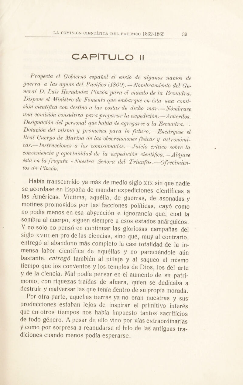 CAPÍTULO II Proyecta el Gobierno español el envío de algunos navios de guerra a las aguas del Pacifico {1860). — Nombramiento del Ge¬ neral D. Luis Hernández Pinzón para el mando de la Escuadra. Dispone el Ministro de Fomento que embarque en ésta una comi¬ sión científica con destino a las costas de dicho mar.—Nómbrase una comisión consultiva para preparar la expedición.—Acuerdos. Designación del personal que había de agregarse a la Escuadra.—. Dotación del mismo y promesas para lo futuro.—Encárgase el Peal Cuerpo de Marina de las observaciones físicas y astronómi¬ cas.—Instrucciones a los comisionados. - Juicio crítico sobre la conveniencia y oportunidad de la expedición científica.—Alójase ésta en la fragata «Nuestra Señora del Triunfo» .—Ofrecimien¬ tos de Pinzón. Había transcurrido ya más de medio siglo xix sin que nadie se acordase en España de mandar expediciones científicas a las Américas. Victima, aquélla, de guerras, de asonadas y motines promovidos por las facciones políticas, cayó como no podía menos en esa abyección e ignorancia que, cual la sombra al cuerpo, siguen siempre a esos estados anárquicos. Y no sólo no pensó en continuar las gloriosas campañas dei siglo xviit en pro.de las ciencias, sino que, muy al contrario, entregó al abandono más completo la casi totalidad de la in¬ mensa labor científica de aquéllas y no pareciéndole aún bastante, entregó también al pillaje y al saqueo al mismo tiempo que los conventos y los templos de Dios, los del arte y de la ciencia. Mal podía pensar en el aumento de su patri¬ monio, con riquezas traídas de afuera, quien se dedicaba a destruir y malversar las que tenía dentro de su propia morada. Por otra parte, aquellas tierras ya no eran nuestras y sus producciones estaban lejos de inspirar el primitivo interés que en otros tiempos nos había impuesto tantos sacrificios de todo género. A pesar de ello vino por vías extraordinarias y como por sorpresa a reanudarse el hilo de las antiguas tra¬ diciones cuando menos podía esperarse.