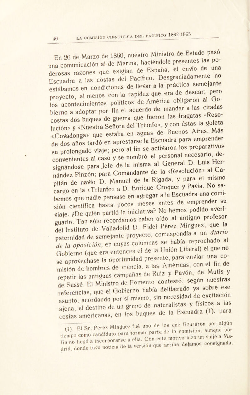 En 26 de Marzo de 1860, nuestro Ministro de Estado paso una comunicación al- de Marina, haciéndole presentes las po¬ derosas razones que exigían de España, el envío de una Escuadra a las costas del Pacífico. Desgraciadamente no estábamos en condiciones de llevar a la prácticaJ^ejan provecto al menos con la rapidez que era de desear pero tos acontecimientos políticos de América obligaron al Qo bierno a adoptar por fin el acuerdo de mandar a las atadas costas dos buques de guerra que fueron las frag lución» y «Nuestra Señora del Triunfo», y con estas > golet «Covadonga» que estaba en aguas de Buenos Aires. Más de dos años tardó en aprestarse la Escuadra para emprender Í prolongado viste; poro ,1 fin se ac.iv.ron I» prepara.,«M convenientes al caso V se nombró el personal necesario e signándose para Jefe déla misma al General D. Luis Her nández Pinzón; para Comandante de la «Resolución» al Ca¬ pitán de navio D. Manuel de la Rigada, y para el mismo cargo en la «Triunfo» a D. Enrique Croquer y Pavía. No sa¬ bemos que nadie pensase en agregar a la Escuadra una comi¬ sé científica basta pocos meses antes de emprender su Viaje. ¿De quién partió la iniciativa? No hemos podido aver guarió Tan sólo recordamos haber oído al antiguo pro eso deUnstituto de Vallado,id D. Fidel Pérez Mingue» J • paternidad de semejante proyecto, correspondía a un Aun Pde ¡a oposición, en cuyas columnas se había reprochado Gobierno (que era entonces el de la Unión Liberal) el que no se aprovechase la oportunidad presente, para enviar una co¬ misión de hombres de ciencia, a las Amér.cas, con repetir las antiguas campanas de Ruiz y Pavon . nuestr/s de Sessé El Ministro de Fomento contesto, según nuestras referencias aue el Gobierno había deliberado ya sobre ese ac.rd.pdo por s, mismo, sin ««sid.d de éxcdac, „ ajena, el destino de un grupo de naturalistas y físicos las costas americanas, en los buques de la Escua ra ( ), P 7,T p7s7 Pérez Mínguez fue uno de los que figuraron por algún — A-—» r»..»™ «x sss rsss i -*