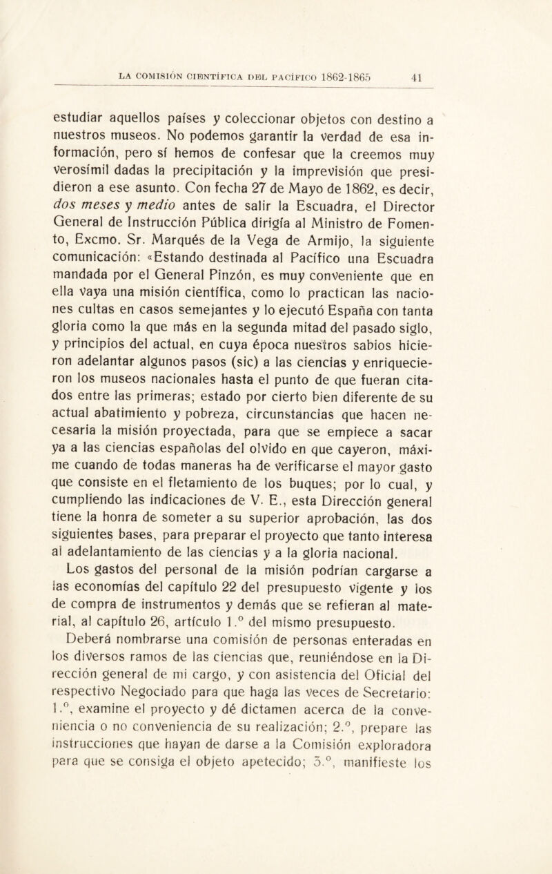 estudiar aquellos países y coleccionar objetos con destino a nuestros museos. No podemos garantir la verdad de esa in¬ formación, pero sí hemos de confesar que la creemos muy verosímil dadas la precipitación y la imprevisión que presi¬ dieron a ese asunto. Con fecha 27 de Mayo de 1862, es decir, dos meses y medio antes de salir ¡a Escuadra, el Director General de instrucción Pública dirigía al Ministro de Fomen¬ to, Excmo. Sr. Marqués de la Vega de Armijo, la siguiente comunicación: «Estando destinada al Pacífico una Escuadra mandada por el General Pinzón, es muy conveniente que en ella Vaya una misión científica, como lo practican las nacio¬ nes cultas en casos semejantes y lo ejecutó España con tanta gloria como la que más en la segunda mitad del pasado siglo, y principios del actual, en cuya época nuestros sabios hicie¬ ron adelantar algunos pasos (sic) a las ciencias y enriquecie¬ ron los museos nacionales hasta el punto de que fueran cita¬ dos entre las primeras; estado por cierto bien diferente de su actual abatimiento y pobreza, circunstancias que hacen ne¬ cesaria la misión proyectada, para que se empiece a sacar ya a las ciencias españolas del olvido en que cayeron, máxi¬ me cuando de todas maneras ha de verificarse el mayor gasto que consiste en el fletamiento de los buques; por lo cual, y cumpliendo las indicaciones de V. E., esta Dirección general tiene la honra de someter a su superior aprobación, las dos siguientes bases, para preparar el proyecto que tanto interesa al adelantamiento de las ciencias y a la gloria nacional. Los gastos del personal de la misión podrían cargarse a las economías del capítulo 22 del presupuesto vigente y los de compra de instrumentos y demás que se refieran al mate¬ rial, al capítulo 26, artículo l.° del mismo presupuesto. Deberá nombrarse una comisión de personas enteradas en los diversos ramos de las ciencias que, reuniéndose en la Di¬ rección general de mi cargo, y con asistencia del Oficial del respectivo Negociado para que haga las veces de Secretario: 1.°, examine el proyecto y dé dictamen acerca de la conve¬ niencia o no conveniencia de su realización; 2.°, prepare las instrucciones que hayan de darse a la Comisión exploradora para que se consiga el objeto apetecido; 5.°, manifieste los