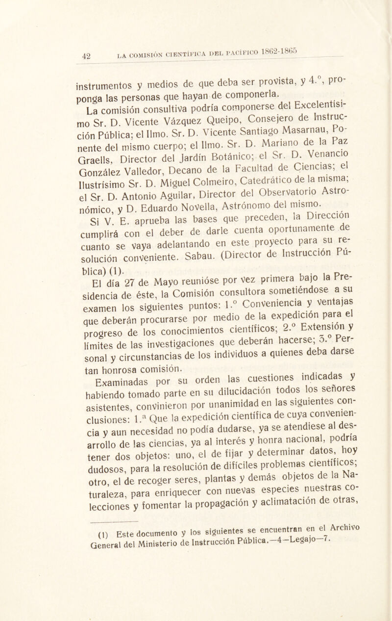 CIENTÍFICA DEL PACÍFICO 1862 1865 instrumentos y medios de que deba ser provista, y • > Pr0 ponga las personas que hayan de componerla. __ La comisión consultiva podría componerse de! Excelentísi¬ mo Sr. D. Vicente Vázquez Queipo, Consejero de Instruc¬ ción Pública; el limo. Sr. D. Vicente Santiago Masarnau, Po¬ nente del mismo cuerpo; el limo. Sr. D. Mariano de la Paz Qraells, Director de! Jardín Botánico; el Sr. D. Venancio González Valledor, Decano de la Facultad de Ciencias; el Ilustrísimo Sr. D. Miguel Colmeiro, Catedrático de la misma, el Sr. D. Antonio Aguilar, Director del Observatorio Astro¬ nómico, y D. Eduardo NoVella, Astrónomo del mismo. Si V E. aprueba las bases que preceden, ia Dirección cumplirá con el deber de darle cuenta oportunamente de cuanto se vaya adelantando en este proyecto para su re¬ solución conveniente. Sabau. (Director de Instrucción Pu- El día 27 de Mayo reunióse por vez primera t^ajo la Y sidencia de éste, la Comisión consultora sometiéndose a su examen los siguientes puntos: 1» Conveniencia y ventajas que deberán procurarse por medio de la expedición para e progreso de los conocimientos científicos; 2. Extensión y límites de las investigaciones que deberán hacerse; o. Per¬ sonal y circunstancias de los individuos a quienes deba darse tan honrosa comisión. . „ Examinadas por su orden las cuestiones indicadas y habiendo tomado parte en su dilucidación todos los señores asistentes, convinieron por unanimidad en las siguientes con¬ clusiones: 1.a Que la expedición científica de cuya convenien¬ cia y aun necesidad no podía dudarse, ya se atendiese al des¬ arrollo de las ciencias, ya al interés y honra naciona , podría tener dos objetos: uno, el de fijar y determinar datos, hoy dudosos, para la resolución de difíciles problemas científicos, otro el de recoger seres, plantas y demás objetos de la Na¬ turaleza, para enriquecer con nuevas especies nuestras co¬ lecciones y fomentar la propagación y aclimatación de otras, (1) Este documento y los siguientes se encuentran en el Archivo General del Ministerio de Instrucción Publica.-4-Legajo 7.