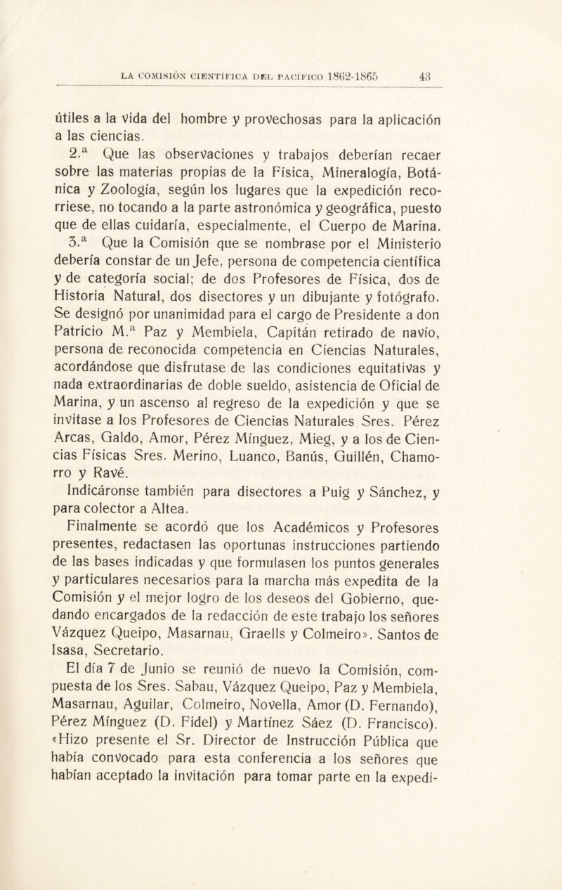 útiles a la vida del hombre y provechosas para la aplicación a las ciencias. 2. a Que las observaciones y trabajos deberían recaer sobre las materias propias de la Física, Mineralogía, Botá¬ nica y Zoología, según los lugares que la expedición reco¬ rriese, no tocando a la parte astronómica y geográfica, puesto que de ellas cuidaría, especialmente, el Cuerpo de Marina. 3. a Que la Comisión que se nombrase por el Ministerio debería constar de un Jefe, persona de competencia científica y de categoría social; de dos Profesores de Física, dos de Historia Natural, dos disectores y un dibujante y fotógrafo. Se designó por unanimidad para el cargo de Presidente a don Patricio M.a Paz y Membiela, Capitán retirado de navio, persona de reconocida competencia en Ciencias Naturales, acordándose que disfrutase de las condiciones equitativas y nada extraordinarias de doble sueldo, asistencia de Oficial de Marina, y un ascenso al regreso de la expedición y que se invitase a los Profesores de Ciencias Naturales Sres. Pérez Arcas, Galdo, Amor, Pérez Mínguez, Mieg, y a los de Cien¬ cias Físicas Sres. Merino, Luanco, Banús, Guillén, Chamo¬ rro y Ravé. Indicáronse también para disectores a Puig y Sánchez, y para colector a Altea. Finalmente se acordó que los Académicos y Profesores presentes, redactasen las oportunas instrucciones partiendo de las bases indicadas y que formulasen los puntos generales y particulares necesarios para la marcha más expedita de la Comisión y el mejor logro de los deseos del Gobierno, que¬ dando encargados de la redacción de este trabajo los señores Vázquez Queipo, Masarnau, Graells y Colmeiro». Santos de ísasa, Secretario. El día 7 de Junio se reunió de nuevo la Comisión, com¬ puesta de los Sres. Sabau, Vázquez Queipo, Paz y Membiela, Masarnau, Aguilar, Colmeiro, Novella, Amor(D. Fernando), Pérez Mínguez (D. Fidel) y Martínez Sáez (D. Francisco). «Hizo presente el Sr. Director de Instrucción Pública que había convocado para esta conferencia a los señores que habían aceptado la invitación para tomar parte en la expedí-