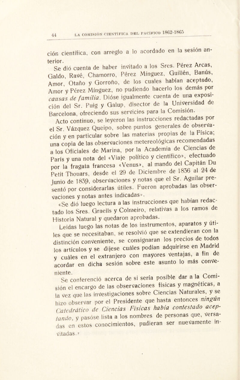 l, pacífico 1862-1865 ciór, científica, con arreglo a io acordado en la sesión an- terior. „ . Se dió cuenta de haber invitado a los Sres. Pérez Arcas, Caldo, Ravé, Chamorro, Pérez Mínguez, Guillén, Banús, Amor,' Otaño y Qorroño, de los cuales habían aceptado, Amor y Pérez Mínguez, no pudiendo hacerlo los demás por causas de familia. Dióse igualmente cuenta de una exposi¬ ción del Sr. Puig y Galup, disector de la Universidad de Barcelona, ofreciendo sus servicios para la Comisión. Acto continuo, se leyeron las instrucciones redactadas por el Sr Vázquez Queipo, sobre puntos generales de observa¬ ción y en particular sobre las materias propias de la Física; una copia de las observaciones metereológicas recomendadas a los Oficiales de Marina, por la Academia de Ciencias de París y una nota del «Viaje político y científico», efectuado por la fragata francesa «Venus», al mando del Capitán u Petit Thouars, desde el 29 de Diciembre de 1836 al 24 de lunio de 1839, observaciones y notas que el Sr. Agilitar pre¬ sentó por considerarlas útiles. Fueron aprobadas las obser¬ vaciones y notas antes indicadas». «Se dió luego lectura a las instrucciones que habían redac¬ tado los Sres. Graells y Colmeiro, relativas a los ramos de Historia Natural y quedaron aprobadas. Leídas luego las notas de los instrumentos, aparatos y úti¬ les que se necesitaban, se resolvió que se extendieran con la distinción conveniente, se consignaran los precios de todo® los artículos y se dijese cuáles podían adquirirse en Madri V cuáles en el extranjero con mayores ventajas, a fin de acordar en dicha sesión sobre este asunto lo más conve- Se conferenció acerca de si sería posible dar a la Comi¬ sión el encargo de las observaciones físicas y magnéticas, a la vez que las investigaciones sobre Ciencias Naturales, y se hizo observar por el Presidente que hasta entonces ningún Catedrático de Ciencias Físicas había contestado acep¬ tando, y pasóse lista a los nombres de personas que, Versa¬ das en estos conocimientos, pudieran ser nuevamente in- vitadas. >'