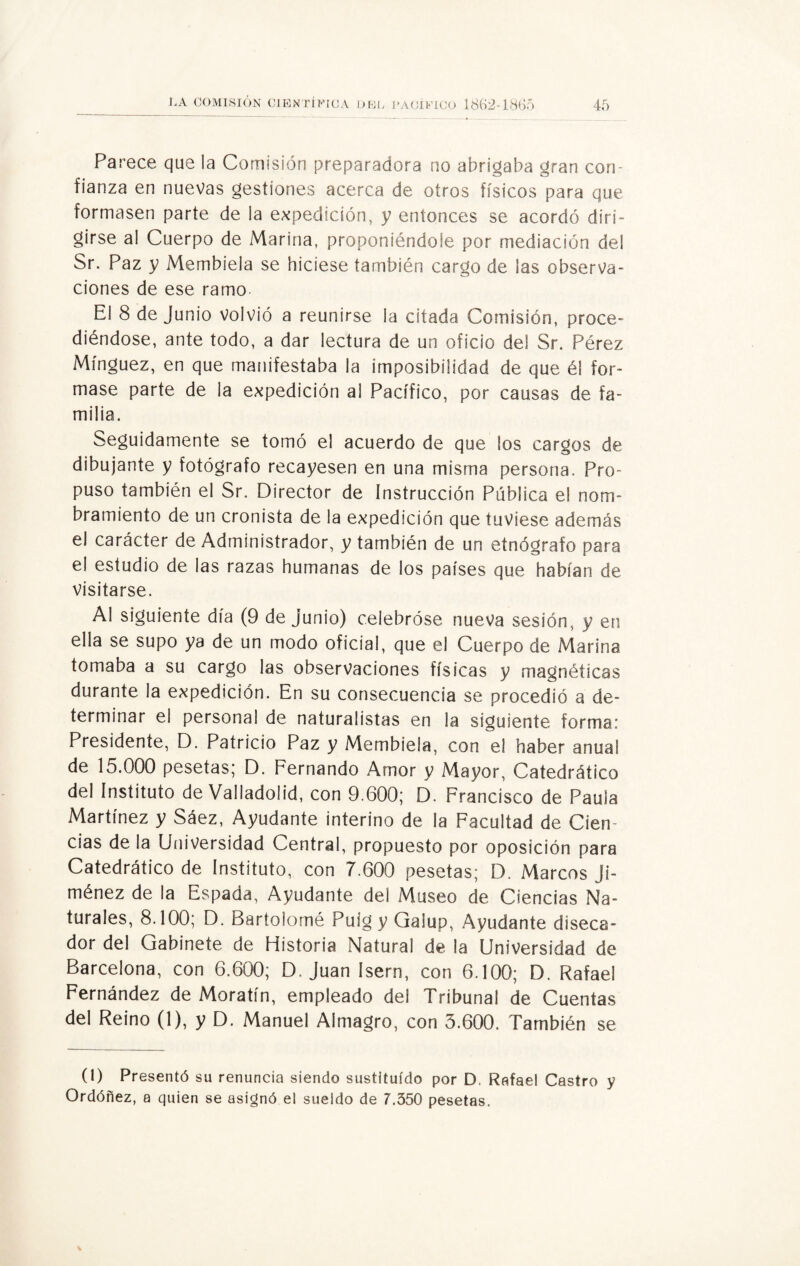 Parece que la Comisión preparadora no abrigaba gran con¬ fianza en nuevas gestiones acerca de otros físicos para que formasen parte de la expedición, y entonces se acordó diri¬ girse al Cuerpo de Marina, proponiéndole por mediación del Sr. Paz y Membiela se hiciese también cargo de ¡as observa¬ ciones de ese ramo. El 8 de Junio volvió a reunirse la citada Comisión, proce¬ diéndose, ante todo, a dar lectura de un oficio del Sr. Pérez Mínguez, en que manifestaba la imposibilidad de que él for¬ mase parte de la expedición al Pacífico, por causas de fa¬ milia. Seguidamente se tomó el acuerdo de que los cargos de dibujante y fotógrafo recayesen en una misma persona. Pro¬ puso también el Sr. Director de Instrucción Pública el nom¬ bramiento de un cronista de la expedición que tuviese además el carácter de Administrador, y también de un etnógrafo para el estudio de las razas humanas de los países que habían de visitarse. Al siguiente día (9 de junio) celebróse nueva sesión, y en ella se supo ya de un modo oficial, que el Cuerpo de Marina tomaba a su cargo las observaciones físicas y magnéticas durante la expedición. En su consecuencia se procedió a de¬ terminar el personal de naturalistas en la siguiente forma: Presidente, D. Patricio Paz y Membiela, con el haber anual de 15.000 pesetas; D. Fernando Amor y Mayor, Catedrático del Instituto de Valladolid, con 9.600; D. Francisco de Paula Martínez y Sáez, Ayudante interino de la Facultad de Cien¬ cias de la Universidad Central, propuesto por oposición para Catedrático de Instituto, con 7.600 pesetas; D. Marcos Ji¬ ménez de la Espada, Ayudante del Museo de Ciencias Na¬ turales, 8.100; D. Bartolomé Puíg y Galup, Ayudante diseca¬ dor del Gabinete de Historia Natural de la Universidad de Barcelona, con 6.600; D. Juan Isern, con 6.100; D. Rafael Fernández de Moratín, empleado del Tribunal de Cuentas del Reino (1), y D. Manuel Almagro, con 3.600. También se (1) Presentó su renuncia siendo sustituido por D. Rafael Castro y Ordóñez, a quien se asignó el sueldo de 7.350 pesetas.
