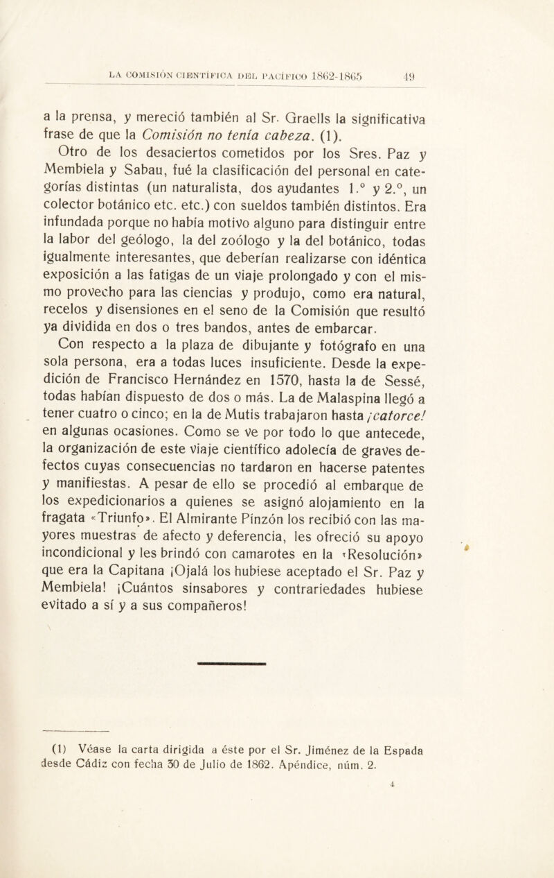 a la prensa, y mereció también al Sr. Graells la significativa frase de que la Comisión no tenia cabeza. (1). Otro de los desaciertos cometidos por los Sres. Paz y Membiela y Sabau, fué la clasificación del personal en cate¬ gorías distintas (un naturalista, dos ayudantes l.° y 2.°, un colector botánico etc. etc.) con sueldos también distintos. Era infundada porque no había motivo alguno para distinguir entre la labor del geólogo, la del zoólogo y la del botánico, todas igualmente interesantes, que deberían realizarse con idéntica exposición a las fatigas de un viaje prolongado y con el mis¬ mo provecho para las ciencias y produjo, como era natural, recelos y disensiones en el seno de la Comisión que resultó ya dividida en dos o tres bandos, antes de embarcar. Con respecto a la plaza de dibujante y fotógrafo en una sola persona, era a todas luces insuficiente. Desde la expe¬ dición de Francisco Hernández en 1570, hasta la de Sessé, todas habían dispuesto de dos o más. La de Malaspina llegó a tener cuatro o cinco; en la de Mutis trabajaron hasta ¡catorce! en algunas ocasiones. Como se ve por todo lo que antecede, la organización de este viaje científico adolecía de graves de¬ fectos cuyas consecuencias no tardaron en hacerse patentes y manifiestas. A pesar de ello se procedió al embarque de los expedicionarios a quienes se asignó alojamiento en la fragata «Triunfo». El Almirante Pinzón los recibió con las ma¬ yores muestras de afecto y deferencia, les ofreció su apoyo incondicional y les brindó con camarotes en la ^Resolución» que era la Capitana ¡Ojalá los hubiese aceptado el Sr. Paz y Membiela! ¡Cuántos sinsabores y contrariedades hubiese evitado a sí y a sus compañeros! \ (1) Véase la carta dirigida a éste por el Sr. Jiménez de la Espada desde Cádiz con fecha 30 de Julio de 1862. Apéndice, núm. 2.