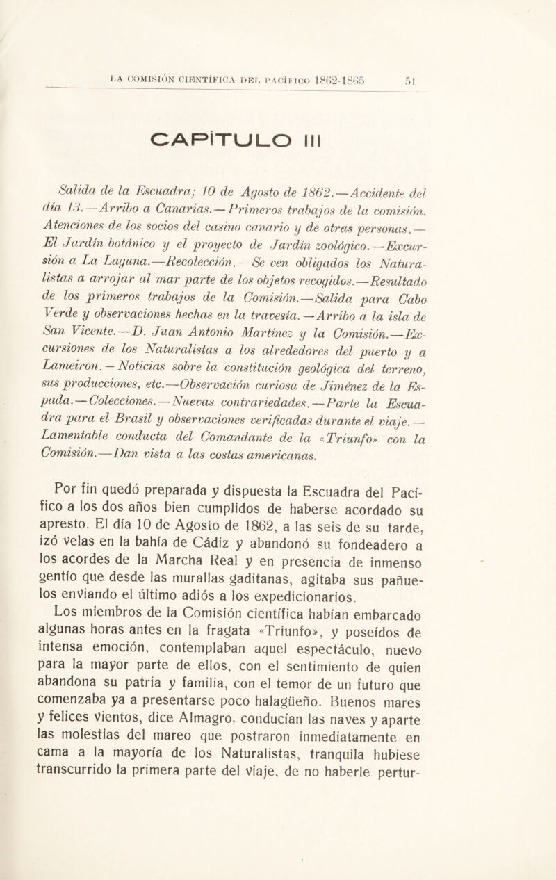 CAPÍTULO II! Salida de la Escuadra; 10 de Agosto de 1862.—Accidente del día 13.—Arribo a Canarias.—Primeros trabajos de la comisión. Atenciones de los socios del casino canario y de otras personas.— El Jardín botánico y el proyecto de Jardín zoológico.—Excur¬ sión a La Laguna.—RecolecciónSe ven obligados los Natura¬ listas a arrojar al mar parte de los objetos recogidos—Resultado de los primeros trabajos de la Comisión.—Salida para Cabo Verde y observaciones hechas en la travesía. —Arribo a la isla de San Vicente.—D. Juan Antonio Martínez y la Comisión.—Ex¬ cursiones de los Naturalistas a los alrededores del puerto y a Lameiron. — Noticias sóbrela constitución geológica del terreno, sus producciones; etc.—Observación curiosa de Jiménez de la Es¬ pada . — Colecciones. —Nuevas contrariedades. — Parte la Escua¬ dra para el Brasil y observaciones verificadas durante el viaje.— Lamentable conducta del Comandante de la «Triunfo» con la Comisión.—Dan vista a las costas americanas. Por fin quedó preparada y dispuesta la Escuadra del Pací¬ fico a los dos años bien cumplidos de haberse acordado su apresto. El día 10 de Agosto de 1862, a las seis de su tarde, izó Velas en la bahía de Cádiz y abandonó su fondeadero a los acordes de la Marcha Real y en presencia de inmenso gentío que desde las murallas gaditanas, agitaba sus pañue¬ los enviando el último adiós a los expedicionarios. Los miembros de la Comisión científica habían embarcado algunas horas antes en la fragata «Triunfo», y poseídos de intensa emoción, contemplaban aquel espectáculo, nuevo para la mayor parte de ellos, con el sentimiento de quien abandona su patria y familia, con el temor de un futuro que comenzaba ya a presentarse poco halagüeño. Buenos mares y felices vientos, dice Almagro, conducían las naves y aparte las molestias del mareo que postraron inmediatamente en cama a la mayoría de los Naturalistas, tranquila hubiese transcurrido la primera parte del viaje, de no haberle pertur-