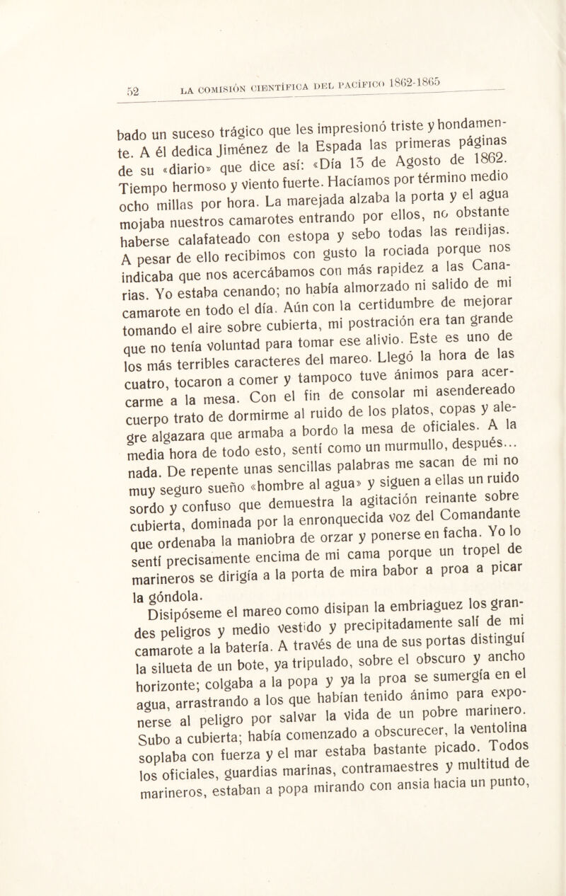 bado un suceso trágico que les impresiono triste y hond te. A él dedica Jiménez de la Espada las primera p g de su «diario» que dice así: «Día 13 de Agosto de 1882. Tiempo hermoso y viento fuerte. Hacíamos por término m ochó^millns po, hora. La ma,e¡ad. alzaba I. .por a, V « « mojaba nuestros camarotes entrando por ellos, no obstan haberse calafateado con estopa y sebo todas las rendí) . A pesar de ello recibimos con gusto la rociada porque nos indicaba que nos acercábamos con más rapidez a as Cana rías Yo estaba cenando; no había almorzado ni salido de mi camarote en todo el día. Aún con la certidumbre de mejorar tomando e! aire sobre cubierta, mi postración era tan gran e que no tenía voluntad para tomar ese alivio. Este es uno ?os más terribles caracteres del mareo. Llego la hora de las cuatTo, tocaron a comer y tampoco tuve ánimos para «oj¬ earme a la mesa. Con el fin de consolar m. asendereado cuerpo trato de dormirme al ruido de los platos copas y ale¬ gre algazara que armaba a bordo la mesa de o «cales. A la media hora de todo esto, sentí como un murmullo, después, nada De repente unas sencillas palabras me sacan de mi no muy seguro sueño «hombre al agua» y siguen a ellas un ruido So y “ÓpIuso q«e demuestra la agitación reinante sobre cubierta, dominada por la enronquecida voz del 9»»»*'““ que ordenaba la maniobra de orzar y ponerse en facha. Yo sentí precisamente encima de mi cama porque un tropel de marineros se dirigí, a la porta de mi,» babor a proa a picar ” CMsipóseme .1 mareo como disipan I. embriaguez los gran- des peligros y medio vestido y precipitadamente sal. de mi camarote a la batería. A través de una de sus portas distinguí la silueta de un bote, ya tripulado, sobre el obscuro y anc horizonte; colgaba a la popa y ya la proa se sumergía en el agua a rastrando a los que habían tenido ánimo para expo¬ nerse al peligro por salvar la vida de un pobre marinero. Subo a cubierta; había comenzado a obscurecer, la ''en!ol^na soplaba con fuerza y el mar estaba bastante picado Todos losPoficiales, guardias marinas, contramaestres y multitud de marineros, estaban a popa mirando con ansia haca un punto,