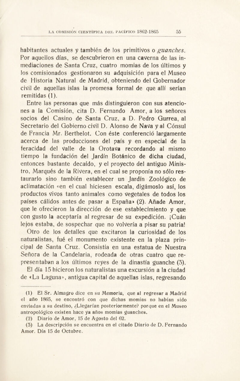 habitantes actuales y también de los primitivos o guanches. Por aquellos días, se descubrieron en una caverna de las in¬ mediaciones de Santa Cruz, cuatro momias de los últimos y los comisionados gestionaron su adquisición para el Museo de Historia Natural de Madrid, obteniendo del Gobernador civil de aquellas islas la promesa formal de que allí serían remitidas (1). Entre las personas que más distinguieron con sus atencio¬ nes a la Comisión, cita D. Fernando Amor, a los señores socios del Casino de Santa Cruz, a D. Pedro Gurrea, al Secretario del Gobierno civil D. Alonso de Nava y al Cónsul de Francia Mr. Berthelot. Con éste conferenció largamente acerca de las producciones del país y en especial de la feracidad del Valle de la OrotaVa recordando al mismo tiempo la fundación del Jardín Botánico de dicha ciudad, entonces bastante decaído, y el proyecto del antiguo Minis¬ tro, Marqués de la Rivera, en el cual se proponía no sólo res¬ taurarlo sino también establecer un Jardín Zoológico de aclimatación «en el cual hiciesen escala, digámoslo así, los productos vivos tanto animales como vegetales de todos los países cálidos antes de pasar a España» (2). Añade Amor, que le ofrecieron la dirección de ese establecimiento y que con gusto la aceptaría al regresar de su expedición. ¡Cuán lejos estaba, de sospechar que no Volvería a pisar su patria! Otro de los detalles que excitaron la curiosidad de los naturalistas, fué el monumento existente en la plaza prin¬ cipal de Santa Cruz. Consistía en una estatua de Nuestra Señora de la Candelaria, rodeada de otras cuatro que re¬ presentaban a los últimos reyes de la dinastía guanche (3). El día 15 hicieron los naturalistas una excursión a la ciudad de «La Laguna», antigua capital de aquellas islas, regresando (1) El Sr. Almagro dice en su Memoria, que al regresar a Madrid el año 1865, se encontró con que dichas momias no habían sido enviadas a su destino, ¿Llegarían posteriormente? porque en el Museo antropológico existen hace ya años momias guanches. (2) Diario de Amor, 15 de Agosto del 62. (3) La descripción se encuentra en el citado Diario de D. Fernando Amor. Día 15 de Octubre.