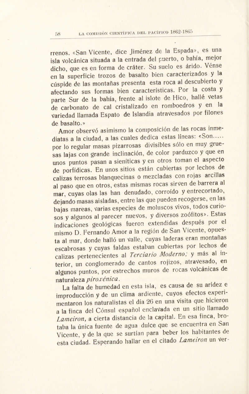 rrenos. «San Vicente, dice Jiménez de la Espada», es una isla volcánica situada a la entrada del puerto, o bahía, mejor dicho, que es en forma de cráter. Su suelo es árido. Vénse en la superficie trozos de basalto bien caracterizados y la cúspide de las montañas presenta esta roca al descubierto y afectando sus formas bien características. Por la costa y parte Sur de la bahía, frente al islote de Hico, hallé Vetas de carbonato de cal cristalizado en romboedros y en la Variedad llamada Espato de Islandia atravesados por filones de basalto.» Amor observó asimismo la composición de las rocas inme¬ diatas a la ciudad, a las cuales dedica estas líneas: «Son. por lo regular masas pizarrosas divisibles sólo en muy grue¬ sas lajas con grande inclinación, de color parduzco y que en unos puntos pasan a sieníticas y en otros toman el aspecto de porfídicas. En unos sitios están cubiertas por lechos de calizas terrosas blanquecinas o mezcladas con rojas arcillas al paso que en otros, estas mismas rocas sirven de barrera al mar. cuyas olas las han denudado, corroído y entrecortado, dejando masas aisladas, entre las que pueden recogerse, en las bajas mareas, varias especies de moluscos vivos, todos curio¬ sos y algunos al parecer nuevos, y diversos zoófitos». Estas indicaciones geológicas fueron extendidas después por el mismo D. Fernando Amor a la región de San Vicente, opues¬ ta al mar, donde halló un valle, cuyas laderas eran montañas escabrosas y cuyas faldas estaban cubiertas por lechos de calizas pertenecientes al Terciario Moderno; y más al in¬ terior, un conglomerado de cantos rojizos, atravesado, en algunos puntos, por estrechos muros de rocas volcánicas de naturaleza piroxénica. La falta de humedad en esta isla, es causa de su aridez e improducción y de un clima ardiente, cuyos efectos experi¬ mentaron los naturalistas el día 26 en una Visita que hicieron a la finca del Cónsul español enclavada en un sitio llamado Lameiron, a cierta distancia de la capital. En esa finca, bro¬ taba la única fuente de agua dulce que se encuentra en San Vicente, y de la que se surtían para beber los habitantes de esta ciudad. Esperando hallar en el citado Lameiron un ver-