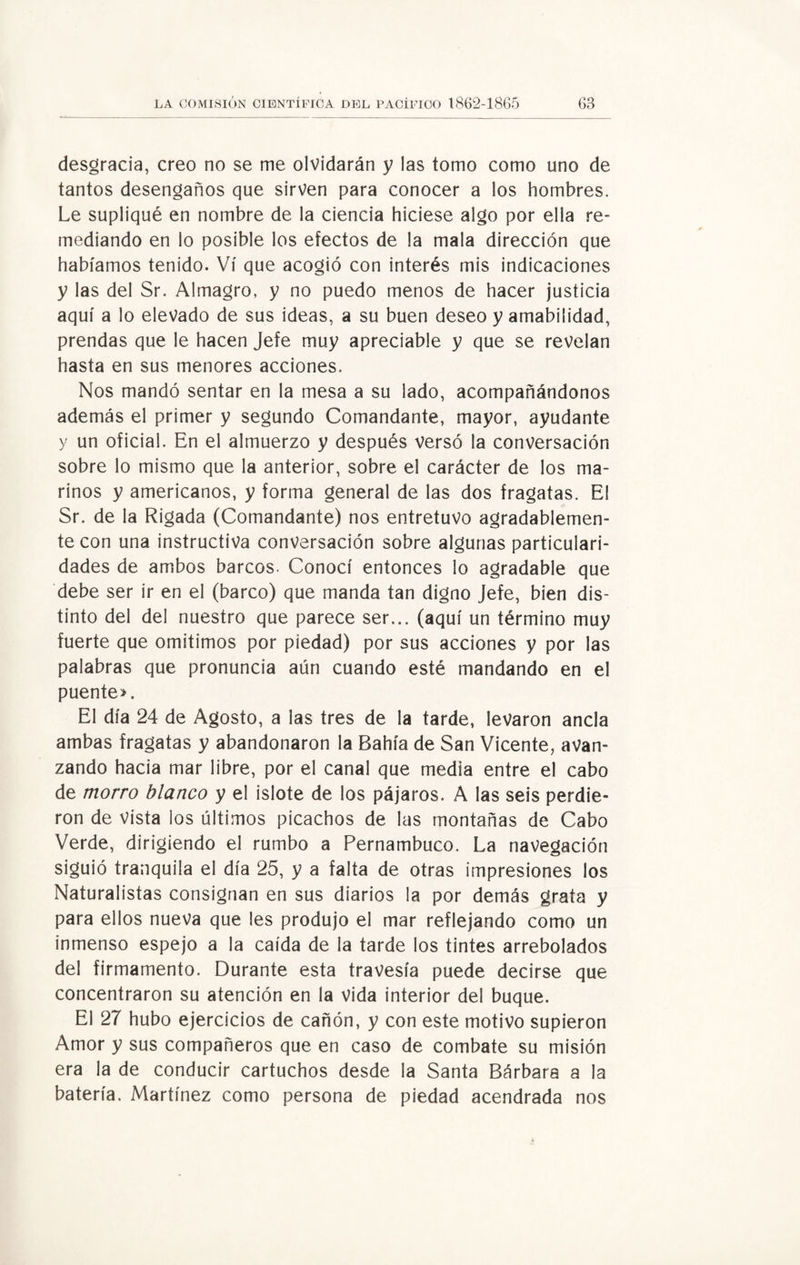 desgracia, creo no se me olvidarán y las tomo como uno de tantos desengaños que sirven para conocer a los hombres. Le supliqué en nombre de la ciencia hiciese algo por ella re¬ mediando en lo posible los efectos de la mala dirección que habíamos tenido. Vi que acogió con interés mis indicaciones y las del Sr. Almagro, y no puedo menos de hacer justicia aquí a lo elevado de sus ideas, a su buen deseo y amabilidad, prendas que le hacen Jefe muy apreciable y que se revelan hasta en sus menores acciones. Nos mandó sentar en la mesa a su lado, acompañándonos además el primer y segundo Comandante, mayor, ayudante y un oficial. En el almuerzo y después versó la conversación sobre lo mismo que la anterior, sobre el carácter de los ma¬ rinos y americanos, y forma general de las dos fragatas. El Sr. de la Rigada (Comandante) nos entretuvo agradablemen¬ te con una instructiva conversación sobre algunas particulari¬ dades de ambos barcos. Conocí entonces lo agradable que debe ser ir en el (barco) que manda tan digno Jefe, bien dis¬ tinto del del nuestro que parece ser... (aquí un término muy fuerte que omitimos por piedad) por sus acciones y por las palabras que pronuncia aún cuando esté mandando en el puente». El día 24 de Agosto, a las tres de la tarde, levaron ancla ambas fragatas y abandonaron la Bahía de San Vicente, avan¬ zando hacia mar libre, por el canal que media entre el cabo de morro blanco y el islote de los pájaros. A las seis perdie¬ ron de vista los últimos picachos de las montañas de Cabo Verde, dirigiendo el rumbo a Pernambuco. La navegación siguió tranquila el día 25, y a falta de otras impresiones los Naturalistas consignan en sus diarios la por demás grata y para ellos nueva que les produjo el mar reflejando como un inmenso espejo a la caída de la tarde los tintes arrebolados del firmamento. Durante esta travesía puede decirse que concentraron su atención en la vida interior del buque. El 27 hubo ejercicios de cañón, y con este motivo supieron Amor y sus compañeros que en caso de combate su misión era la de conducir cartuchos desde la Santa Bárbara a la batería. Martínez como persona de piedad acendrada nos