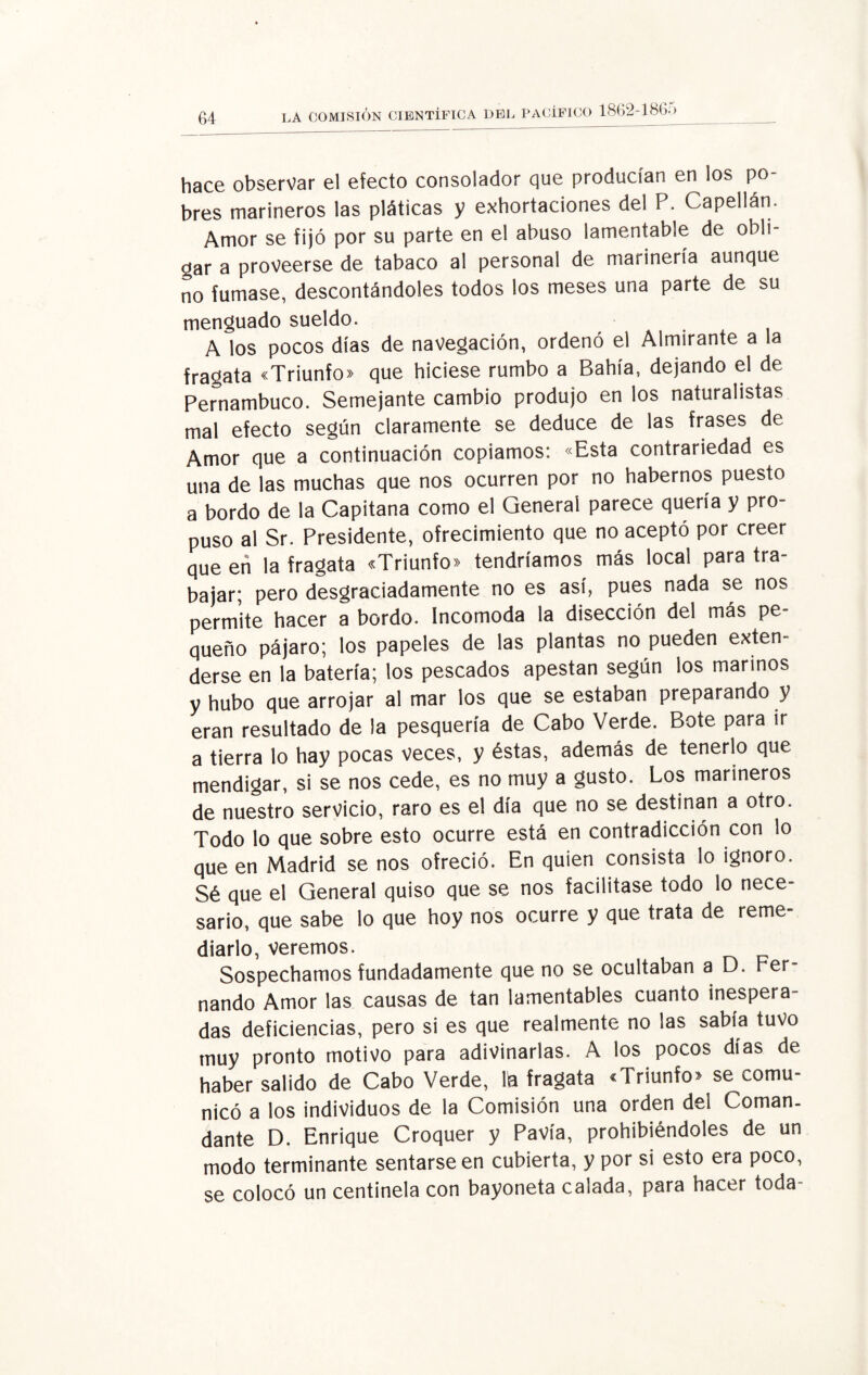 hace observar el efecto consolador que producían en los po¬ bres marineros las pláticas y exhortaciones del P. Capellán. Amor se fijó por su parte en el abuso lamentable de obh- gar a proveerse de tabaco al personal de marinería aunque no fumase, descontándoles todos los meses una parte de su menguado sueldo. A los pocos días de navegación, ordenó el Almirante a la fragata «Triunfo» que hiciese rumbo a Bahía, dejando el de Pernambuco. Semejante cambio produjo en los naturalistas mal efecto según claramente se deduce de las frases de Amor que a continuación copiamos: «Esta contrariedad es una de las muchas que nos ocurren por no habernos puesto a bordo de la Capitana como el General parece quería y pro¬ puso al Sr. Presidente, ofrecimiento que no aceptó por creer que eti la fragata «Triunfo» tendríamos más local para tra¬ bajar; pero desgraciadamente no es así, pues nada se nos permite hacer a bordo. Incomoda la disección del más pe¬ queño pájaro; los papeles de las plantas no pueden exten¬ derse en la batería; los pescados apestan según los marinos y hubo que arrojar al mar los que se estaban preparando y eran resultado de la pesquería de Cabo Verde. Bote para ir a tierra lo hay pocas veces, y éstas, además de tenerlo que mendigar, si se nos cede, es no muy a gusto. Los marineros de nuestro servicio, raro es el día que no se destinan a otro. Todo lo que sobre esto ocurre está en contradicción con lo que en Madrid se nos ofreció. En quien consista lo ignoro. Sé que el General quiso que se nos facilitase todo lo nece¬ sario, que sabe lo que hoy nos ocurre y que trata de reme¬ diarlo, veremos. Sospechamos fundadamente que no se ocultaban a D. Fer¬ nando Amor las causas de tan lamentables cuanto inespera das deficiencias, pero si es que realmente no las sabia tuvo muy pronto motivo para adivinarlas. A los pocos días de haber salido de Cabo Verde, la fragata «Triunfo» se comu¬ nicó a los individuos de la Comisión una orden del Coman¬ dante D. Enrique Croquer y Pavía, prohibiéndoles de un modo terminante sentarse en cubierta, y por si esto era poco, se colocó un centinela con bayoneta calada, para hacer toda-