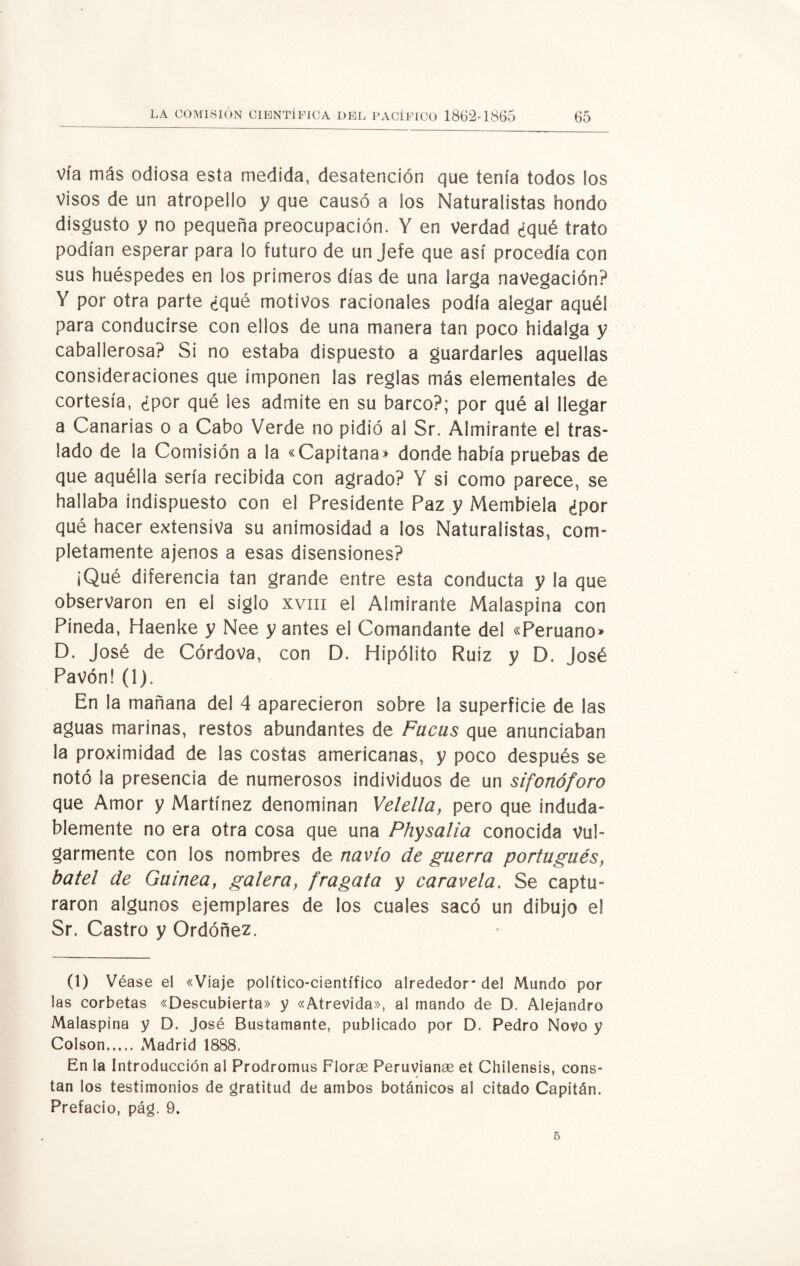 vía más odiosa esta medida, desatención que tenía todos ios visos de un atropello y que causó a los Naturalistas hondo disgusto y no pequeña preocupación. Y en verdad ¿qué trato podían esperar para lo futuro de un Jefe que así procedía con sus huéspedes en los primeros días de una larga navegación? Y por otra parte ¿qué motivos racionales podía alegar aquél para conducirse con ellos de una manera tan poco hidalga y caballerosa? Si no estaba dispuesto a guardarles aquellas consideraciones que imponen las reglas más elementales de cortesía, ¿por qué les admite en su barco?; por qué a! llegar a Canarias o a Cabo Verde no pidió al Sr. Almirante el tras¬ lado de la Comisión a la «Capitana» donde había pruebas de que aquélla sería recibida con agrado? Y si como parece, se hallaba indispuesto con el Presidente Paz y Membiela ¿por qué hacer extensiva su animosidad a ios Naturalistas, com¬ pletamente ajenos a esas disensiones? ¡Qué diferencia tan grande entre esta conducta y la que observaron en el siglo xvm el Almirante Malaspina con Pineda, Haenke y Nee yantes el Comandante del «Peruano» D. José de Córdova, con D. Hipólito Ruiz y D. José Pavón! (1). En la mañana del 4 aparecieron sobre la superficie de las aguas marinas, restos abundantes de Facas que anunciaban la proximidad de las costas americanas, y poco después se notó la presencia de numerosos individuos de un sifonóforo que Amor y Martínez denominan Velella, pero que induda¬ blemente no era otra cosa que una Physalia conocida vul¬ garmente con los nombres de navio de guerra portugués, batel de Guineay galera, fragata y car avela. Se captu¬ raron algunos ejemplares de los cuales sacó un dibujo el Sr. Castro y Ordóñez. (1) Véase el «Viaje político-científico alrededor* del Mundo por las corbetas «Descubierta» y «Atrevida», al mando de D. Alejandro Malaspina y D. José Bustamante, publicado por D. Pedro Novo y Colson. Madrid 1888. En la Introducción al Prodromus Florae Peruvianae et Chilensis, cons¬ tan los testimonios de gratitud de ambos botánicos al citado Capitán. Prefacio, pág. 9. 5