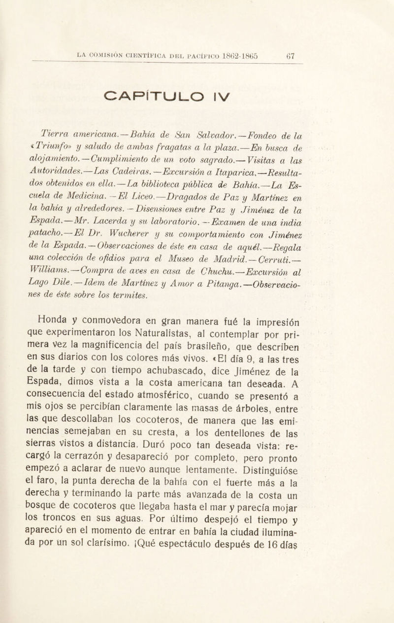 CAPITULO IV Tierra americana. —Bahía de San Salvador.— Fondeo déla « Triunfo» y saludo de ambas fragatas a la plaza.—En busca de alojamiento.—Cumplimiento de un voto sagrado.—Visitas a las Autoridades.—Las Cadeiras.—Excursión a Itaparica,—Resulta¬ dos obtenidos en ella.—La biblioteca pública de Bahía.—La Es¬ cuela de Medicina. —El Liceo.—Dragados de Paz y Martínez en la bahía y alrededores.-Disensiones entre Paz y Jiménez de la Espada. Mr. Lacerda y su laboratorio. —Examen de una india patacho.—El Dr. Wucherer y su comportamiento con Jiménez de la Espada. —Observaciones de éste en casa de aquél.—Regala una colección de ofidios para el Museo de Madrid. — Cerruti.— Williams.—Compra de aves en casa de Chuchu.—Excursión al Lago Dile.—Idem de Martínez y Amor a Pitanga.—Observacio¬ nes de éste sobre los termites. Honda y conmovedora en gran manera fué la impresión que experimentaron los Naturalistas, al contemplar por pri¬ mera vez la magnificencia del país brasileño, que describen en sus diarios con los colores más vivos. «El día 9, a las tres de la tarde y con tiempo achubascado, dice Jiménez de la Espada, dimos vista a la costa americana tan deseada. A consecuencia del estado atmosférico, cuando se presentó a mis ojos se percibían claramente las masas de árboles, entre las que descollaban los cocoteros, de manera que las emi¬ nencias semejaban en su cresta, a los dentellones de las sierras vistos a distancia. Duró poco tan deseada vista; re¬ cargó la cerrazón y desapareció por completo, pero pronto empezó a aclarar de nuevo aunque lentamente. Distinguióse el faro, la punta derecha de la bahía con el fuerte más a la derecha y terminando la parte más avanzada de la costa un bosque de cocoteros que llegaba hasta el mar y parecía mojar los troncos en sus aguas. Por último despejó el tiempo y apareció en el momento de entrar en bahía la ciudad ilumina¬ da por un sol clarísimo. ¡Qué espectáculo después de 16día$