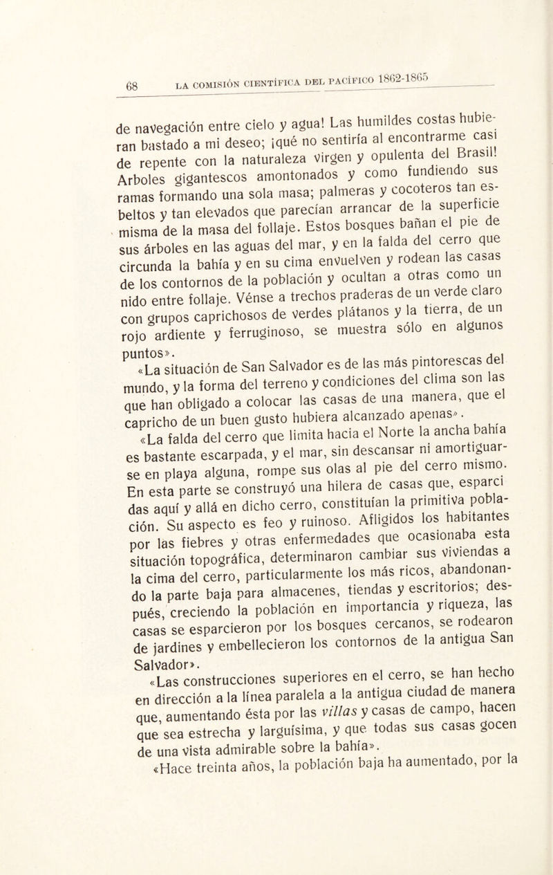 de navegación entre cielo y agua! Las humildes costas hubie¬ ran bastado a mi deseo; ¡qué no sentiría al encontrarme casi de repente con la naturaleza Virgen y opulenta del Brasil Arboles gigantescos amontonados y como fundien o s ramas formando una sola masa; palmeras y cocoteros tan es¬ beltos y tan elevados que parecían arrancar de la superti misma de la masa del follaje. Estos bosques bañan el pie de sus árboles en las aguas del mar, y en la falda del cerro que circunda la bahía y en su cima envuelven y rodean les ca5a de los contornos de la población y ocultan a otras como un nido entre follaje. Vénse a trechos praderas de un verde claro con grupos caprichosos de verdes plátanos y la tierra de un rojo ardiente y ferruginoso, se muestra solo en algunos PU?LaS¡Ítuación de San Salvador es de las más pintorescas del mundo y la forma del terreno y condiciones del clima son las eme han obligado a colocar las casas de una manera, que e caoricho de un buen gusto hubiera alcanzado apenas». «La falda del cerro que limita hacia el Norte la ancha bahía es bastante escarpada, y el mar, sin descansar ni amortiguar¬ se en playa alguna, rompe sus olas al pie del cerro mismo. En esta parte se construyó una hilera de casas que, esparcí das aquí y allá en dicho cerro, constituían la primitiva pob a- ción. Su aspecto es feo y ruinoso. Afligidos los habitantes por las fiebres y otras enfermedades que ocasionaba esta situación topográfica, determinaron cambiar sus Viviendas a la cima del cerro, particularmente los más ricos, abandonan¬ do la parte baja para almacenes, tiendas y escritorios, des¬ pués creciendo la población en importancia y riqueza, las casas se esparcieron por los bosques cercanos, se rodearon de jardines y embellecieron los contornos de la antigua San «Las construcciones superiores en el cerro, se han hecho en dirección a la línea paralela a la antigua ciudad de manera que aumentando ésta por las villas y casas de campo, hacen que sea estrecha y larguísima, y que todas sus casas gocen de una vista admirable sobre la bahía». «Hace treinta años, la población baja ha aumentado, por la